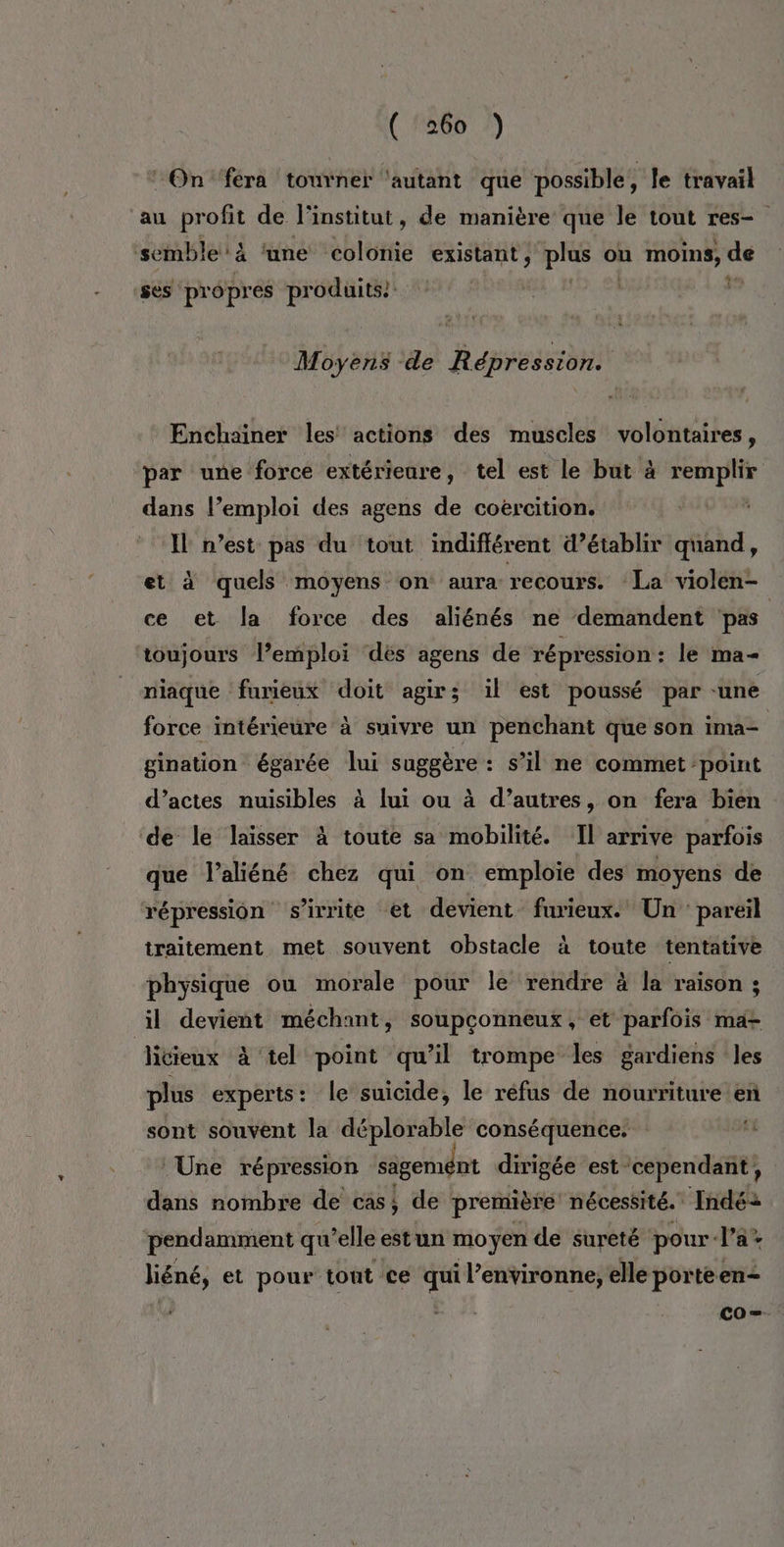 ‘On ‘fera touvner ‘autant que possible, le travail au profit de l'institut, de manière que le tout res- de 4% 4 semble 'ä ‘une colonie existant, plus on moins, ses propres produits | Moyens -de Répression. Enchaïner les actions des muscles volontaires, par une force extérieure, tel est le but à remplir dans l’emploi des agens de coercition. | à Il n’est pas du tout indifférent d’établir quand, et à quels moyens on aura recours. La violén- ce et la force des aliénés ne demandent pas toujours l’emploi dés agens de répression : le ma- niaque furieux doit agir; il est poussé par -une force intérieure à suivre un penchant que son ima= gination égarée lui suggère: s’il ne commet point d’actes nuisibles à lui ou à d’autres, on fera bien ‘de le laïsser à toute sa mobilité. Il arrive parfois que laliéné chez qui on emploie des moyens de répression s'irrite et devient furieux. Un: pareil traitement met souvent obstacle à toute tentative physique ou morale pour le rendre à la raison ; il devient méchant, soupçonneux, et parfois ma- litieux à tel point qu’il trompe les gardiens les plus experts: le suicide, le réfus de nourriture en sont souvent la déplorable conséquence. 1 Une répression sägemént dirigée est ‘cependant, dans nombre de casi de première nécessité. Indé2 pendamment qu’elle estun moyen de sureté pour-la* liéné, et pour tont ce qui l’environne, elle porteen- co=-