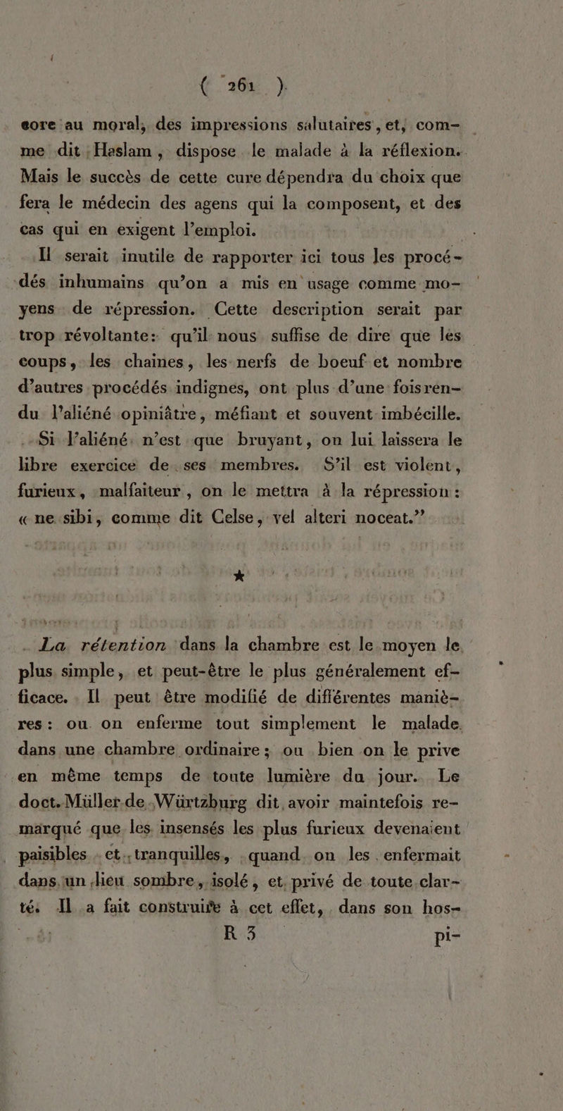 (26% } eore au moral, des impressions salutaires , et, com- me dit Haslam , dispose le malade à la réflexion. Mais le succès de cette cure dépendra du choix que fera le médecin des agens qui la composent, et des cas qui en exigent l’emploi. Il serait inutile de rapporter ici tous les procé- dés inhumaïins qu’on a mis en usage comme mo- yens de répression. Cette description serait par trop révoltante: qu’il nous suffise de dire que les coups, les chaines, les nerfs de boeuf et nombre d’autres procédés indignes, ont plus d’une foisren- du laliéné opiniâtre, méfiant et souvent imbécile. Si J’aliéné. n’est que bruyant, on lui laissera le libre exercice de ses membres. S’il est violent, furieux, malfaiteur , on le mettra à la répression : «ne:sibi, comme dit Celse, vel alteri noceat.” * . La rétention dans la chambre est le moyen le. plus simple, et peut-être le plus généralement ef- ficace. . Il peut être modifié de différentes maniè- res: ou. on enferme tout simplement le malade. dans une chambre ordinaire ; ou bien on le prive en même temps de toute lumière du jour. Le doct.Müller.de.Wüxtzburg dit avoir maintefois re- marqué que. les insensés les plus furieux devenaient paisibles et; tranquilles + quand. on les . enfermait dapsun lieu sombre,.isolé, et. privé de toute.clar- té Il_a fait construife à cet effet, dans son hos- RO à pi-