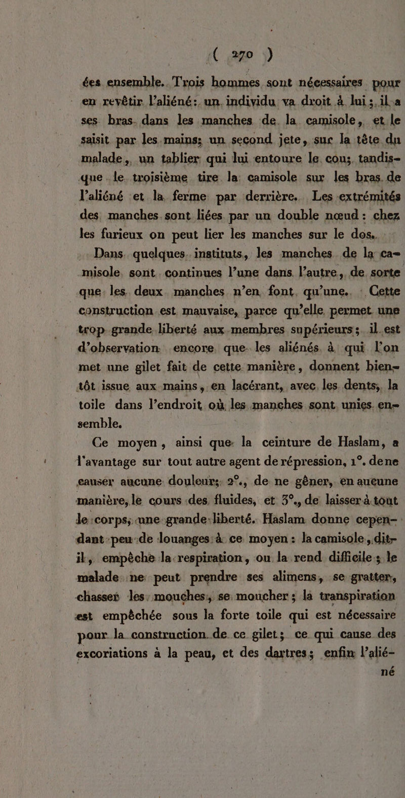 ées ensemble. Trois hommes sont nécessaires. pour en revêtir l’aliéné:, un. individu va droit à Jui 3, ila ses bras. dans les manches de. la camisole, et le saisit par les mains; un second jete, sur la tête du malade, un tablier qui lui entoure le cou; tandis- que le troisième tire la: camisole sur les bras. de V’aliéné et la ferme par derrière. Les ‘extrémités des, manches. sont liées par un double nœud: chez les furieux on peut lier les manches sur le dos. Dans. quelques. instituts, les manches de la ca= misole. sont. continues l’une dans. l’autre, de sorte que: les deux manches n’en font, qu’une.. : Cette construction est, mauvaise, parce qu’elle permet une trop-.grande liberté aux membres supérieurs; il.est d’observation encore. que- les aliénés. à qui l’on met une gilet fait de cette manière, donnent bien tôt issue aux mains, en lacérant, avec, les dents;, la toile dans l'endroit où lee manches sont unies. en= semble. Ce moyen, ainsi que la ceinture de Haslam, a l'avantage sur tout autre agent de répression, 1°. dene causer aucune douleurs 2°, de ne gêner, en aucune manière, le cours des. fluides, et 3°., de laisser à tout de :corps; une-grande ‘liberté. Haslam donne cepen- dant peu-de louanges: à ce moyen: la camisole., dit- il, empêche la respiration, ou la rend difficile; le malade ne peut prendre ses alimens, se gratter, chasset les: mouches: se moucher ; la transpiration est empêchée sous la forte toile qui est nécessaire pour la construction de ce gilet; ce qui cause des excoriations à la peau, et des daxtress enfin l’alié- La ne