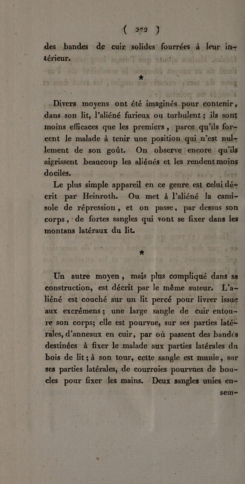 des bandes de cuir solides fourrées. à [eur 1tir térieur. ven à FD “ot ! «Divers moyens ont été imaginés pour éontenir , dans son lit, l’aliéné furieux ou turbulent ; ils sonit moins efficaces que les premiers, parce qu'ils for- cent le malade à tenir une position qui n’est nul lement de son goût. On observe encore qu'ils aigrissent beaucoup les aliénés et les rendent moins dociles. # PR AN Le plus simple appareil en ce. genre est ral dé crit par Heinroth. Ou met à l'aliéné la cami- sole de répression, et on passe, par dessus son corps , de fortes sangles qui vont se fixer dans les montans latéraux du lit, * Un autre moyen, mais plus compliqué dans sa construction, est décrit par le même auteur, L'a- liéné est couché sur un lit percé pour livrer issue aux excrémens; une large sangle de cuir entou- re son corps; elle est pourvue, sur ses parties laté- rales, d’anneaux en cuir, par où passent des bandés destinées à fixer le malade aux parties latérales du bois de lit s à son tour, cette sangle est munie, sur ses parties latérales, de courroies pourvues de bou- cles pour fixer les mains. Deux sangles unies en- sem