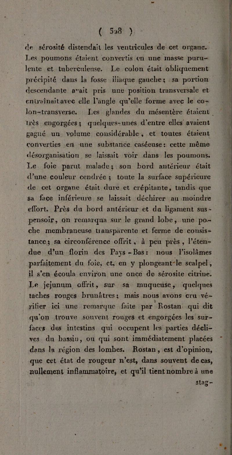 (6 548 9) de sérosité distendait les ventricules de cet organe. Les poumons étaient convertis en une masse puru- lente et tuberculense. Le colon était obliquement descendante avait pris une position transversale et eniraînaitavec elle l'angle qu’elle forme avec le co- très engorgées; quelques-unes d'entre elles avaient gagné un volume considérable, et toutes étaient converties en une substance caséeuse: cette même désorganisation se laissait voir dans les poumons. Le foie parut malade; son bord antérieur était d’une couleur cendrée ; toute la surface supérieure de cet organe était dure et crépitante, tandis que sa face inférieure se laissait déchirer au moindre eflort. Près du bord antérieur et du ligament sus- pensoir, on remarqua sur le grand lobe, une po- che membraneuse tiansparente et ferme de consis- tance; sa circonférence offrit, à peu près , l’éten- due d’un florin des Pays-Bas: nous lisolâmes parfaitement du foie, et, en y plongeant-le scalpel , il s’en écoula environ une once de sérosite citrine. Le jejunum offrit, sur sa muqueuse, quelques taches rouges brunâtres; mais nous avons Cru vé- rifier ici une remarque faite par Rostan qui dit qu'on trouve souvent rouges et engorgées les sur- faces des intestins qui occupent les parties décli- ves du bassin, ou qui sont immédiatement placées dans la région des lombes. Rostan, est d'opinion, que cet état de rougeur n’est, dans souvent de cas, nullement inflammatoire, et qu’il tient nombre à une | stag-