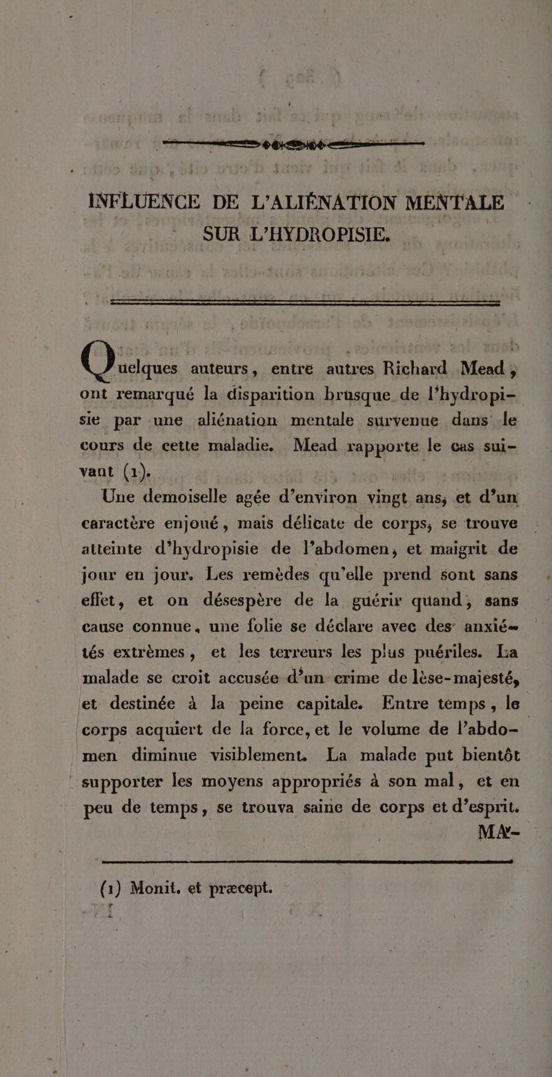 INFLUENCE DE L’ALIÉNATION MENTALE SUR L’HYDROPISIE. | Que auteurs, entré autres Richard Mead ;, ont remarqué la disparition brusque de l’hydropi- sie par une aliénation mentale survenue dans -le cours de cette maladie. Mead rapporte le cas sui- vant (1). tte s Une demoiselle agée d’environ vingt ans, et d’un caractère enjoué, mais délicate de corps, se trouve atteinte d’hydropisie de l’abdomen, et maigrit de jour en jour. Les remèdes qu’elle prend sont sans effet, et on désespère de la guérir quand, sans cause connue, une folie se déclare avec des’ anxié= tés extrèmes, et les terreurs les plus puériles. La malade se croit accusée d’un crime de lèse- majesté, et destinée à la peine capitale. Entre temps, le corps acquiert de la force, et le volume de l’abdo- men diminue visiblement. La malade put bientôt supporter les moyens appropriés à son mal, et en peu de temps, se trouva saine de corps et d’esprit. MA- (1) Monit. et præcept. .