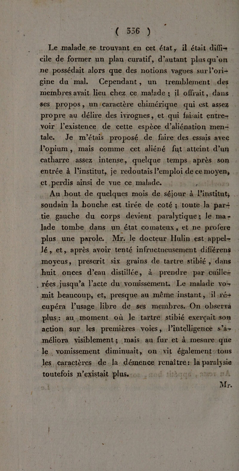 € 356 ) Le malade se trouvant en cet état, il était diffi- cile de former un plan curatif, d'autant plus qu'on ne. possédait alors que des notions vagues sur l’oxi- gine du mal. Cependant, un tremblement des : membres avait lieu chez ce malade ; il offrait, dans ses propos, un'Caractère chimérique, qui cst assez propre au délire des ivrognes, et qui faisait entre voir l'existence de cette espèce d’aliénation men- tale. Je m'étais proposé de faire des.essais avec lopium, mais comme cet aliéné fut atteint d’un catharre assez intense, quelque temps .après son entrée à l'institut, je redoutais l’emploi de ce moyen, ct perdis ainsi de vue ce malade. ne ax . Au bout de quelques mois de séjour à le, a Fa la bouche est tirée de coté ; toute Ja par+ tie gauche du corps devient paralytique ; Je. ma- lade tombe dans un état comateux , et ne profere plus une parole. Mr. le docteur. Hulin est- appel- Jé, et, après avoir tenté infructueusement .différens moyeus, prescrit six grains de tartre stibié , dans huit onces d’eau distillée, à prendre ‘par cuïlles . rées.jusqu’a l’acte du‘ vomissement. Le malade vo mit beaucoup, et, presque au même instant, 1l:r6+ cupéra l’usage. libre de ses membres. On -observa plus: au moment. où le tartre stibié exerçait son action sur les premières voies, l’intelligence s’4+ méliora visiblement; mais au fur et à. mesure.que le vomissement diminuait, onvit égalementstous les caractères. de . la. démence renal la FAR toutefois n existait plus... | Mr.