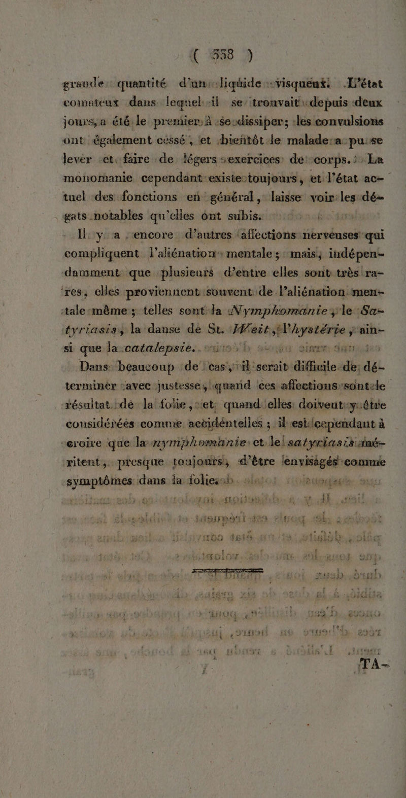 C 558 ) grande: quantité d'unscliquide :visqueuti L'état comateux dans leqnel il se’ trouvait depuis ‘deux jours, a ét6 le premier, à :$e:dissiper; :les convulsions ont également cessé , ‘et bientôt le malade:a pu:se levér et. faire de légers sexercices: de: corps. : : La monomanie cependant existe-toujours , et l'état ac tuel des fonctions en général, laisse voir: leg: dé . gats notables qu'elles ônt subis. +. { Il y a ‘encore d’autres ‘affections nerveuses qui compliquent l’aliénation+ mentale 5: Mais iudépen- damment que plusieurs d’entre He sont très ra- ‘res, cles proviennent souvent de l’aliénation men- tale même ; telles sont da Nymphomantie ;le :Sa- tyriasiss la danse dè St. IWeit, PRES ain- si que-laxcatalepsie.. sue h ect aise dar Dans ‘beaucoup de cas, il serait difheile. dé: AL terminer avec justesse, querid ces affections-sontete résuitat. dé Ja foïe , set: quand elles: doiventiiêtae considérées comme actidéntelles ; il estcependant à -eroire que la zympomanie: et lelsatyriasis né ritent, presque toujours; «d’être pos conne ed dans ia fohiesah. al; ::deneuget PT SENTE TI eN TA CIRE VER | ON IETS { Ë \ ] # #7 4 sméblctà hs - MST 429 + tt. hs à “ Au t % PRET FALSE) NES t | | LE BROSSE x * Ls ‘a 41 FASO TER s “ f A7 i EEE 61 rer: PRAN rit e a. 52 1 er ñ é : 167 ’ i LEO | LS 4 3e HR eDS'T {1 { 1h 1. FTMUE £ y. TA- } EUR