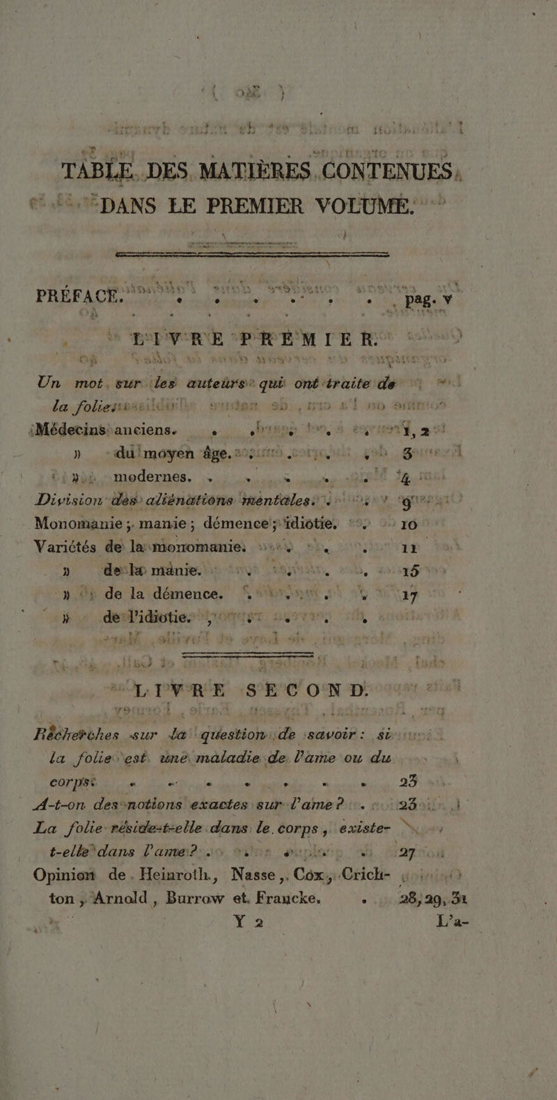 TABLE. DES. MATIÈRES. CONTENUES, DANS EE PREMIER VOLUME. PRÉFACE NDS D TOURS pag RerRE PREMIER. 0 SA WP at GAL E Fe mof, Sur. Les auteürs® qui onféraite de | * la foliesss ae ; 387 sb, mio L'T 0 erfexx iMédetinsianciens. __. biepe tn, $ esruer, 5 » _-duimoyen âge.22:54 01, oh | gouter ii tithd modernes, :.,2 vus sé te 22.10 Division dés aliënations ménfæless 4 5 7 ‘gr Monomanie ;. manie ; démence; “idiotie. :° ro Varictés de la moromanie: 444 ©, 11 D ‘desk nine dns ibn, 205, ap à de la démence, br à 4 ay D os PidibhiérLiomex 2677300 10, ballet de orne sf dti à à tu} Lo PR pe LIVRE SECOND: | Réétrehuhes sur a question. Es savoir: si la folie est. une. maladie de. l'ame ou du | COPIE n. in mi sie don pile . PRE A-t-on des“notions exactes sur l'ame? sir. d ' La folie réside:t-elle dans le. re y exister “u-) t-elkèdans l'ame? ous guplats «4h 2:27 Opinion de. Heinroth., Nasse ,. Cox. # Crich- soin ton ; Arnold , Burrow et. Fraucke. . 28, 29, 31 à. à ; L’a-