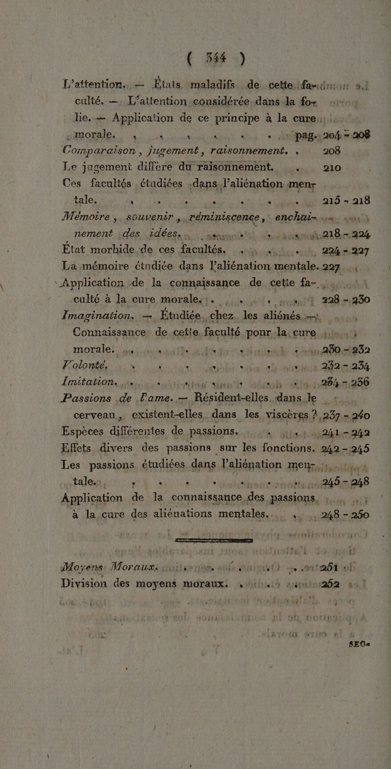 ( 54) L’attention.. — États maladifs de cette fans: ai culté. —. L’attention considérée. dans la fo+ lie..— Application de ce Lo a la cure ROIS NS US AN Aer pag. 204: 208 Comparaison , jugement, raisonnement. e 208 Le jugement diffère du raisonnement. . 210 Ces facultés étudiées dans l’aliénation menr tale. * La e . an PT « 215 ee 218 Mémoire ,, souvenir. réminiscence ,\ enchai- .« nement dés \ idées, d'a tnt a dt Ge pe État morbide.de ces facultés. , \ 41. : 294-997 La mémoire étudiée dans l’aliénation mentale. 227... ‘Application de la connaissance de cetie fa-. culté à la cure morales. : . : , . 4.4 228-930 Imagination. — Étudiée. chez. les aliénés ah etui Connaissance de cette faculté pour:la: cure 4: 3 morale. ox uu is dun led ed “stunt 2m 080rR 32 F'olonte, à ÿ AE Fe ou et nice Mè:234 Lrritañion., du: ion dut siirals clin Passions .de Pame. — Bérileupellee. dans. le | cerveau, cxirtett lon dans les viscères ! ?,237.- 240 Espèces différentes de passions. + |, 241-242 Effets divers des passions | sur les fonctions. 242-245 Les passions étudiées dans Paliénation amet nebtis tale... ‘ : &gt; ‘ oi nés 5-28 Application de ve connaissance. des. passions, à la cure des aliénations mentales... AB Me } c P À 03 k LES j Moyens Morauxistoitseree. aûls uni or) .oit26 À à Division des moyens moraux. 4,143 s011:-262