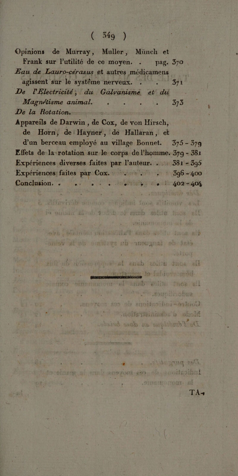 Opinions de Murray, Muller, Münch et Frank sur lutilité de ce moyen. . pag. 370 Eau de Lauro-cérasus et autres médicamens agissent sur le systême nerveux. : + 371 De PElectricité, du Gadvanisme et du Magnéiisme animal. ê : ‘ ALT Sa De la Rotation. Appareils de Darwin , de Gé, ps von Hirsch, de Horn, de Mise, de Hallaran, et d’un berceau employé au village Bonnet. 375 - 37q Effets de la rotation sur le corps de l’honune. 379 - 382 Expériences diverses faites par V'anteur. 1 381 - 395 Expériences: faites par Con. one, + * 396-400 Conclusion, . ‘4 7 + à: Por et 402-404 TA