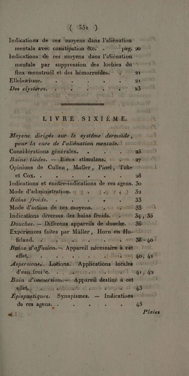 ( “554 :) Indications de ‘ces ‘moyens dans laliénation mentale avec constipation &amp;c .° ‘pag: 26 Indications’ de ces moyens dans l’aliénation mentale par suppression des lochies du * fluxmenstruél et: des hémorroïdes. : } ‘1 Elleborisme. : . s . NE | 1) Des clystéres. [44 . hs id LIVRE. SIXIÈANE. Moyens. dirigés sure systéme dermae, pour da cure de laliénation mentales! °°: Considérations générales. . .! |. Mbiaiono) Bainsetiédes. —Biéns stimulans: +1 ei 229 Opinions de Cullen, Muller, Piel: Tüke 1 524 et Cox. . = È . . ‘ 28 Indications et contre-indications de ces agens. 30 Mode d'administration, « 4 + 1.1, y à I 32 Bains froids. ' ' : . s 33 Mode d’action de ces. moyens. 5: #40 38 à Indications diverses. des: hains froids. : + 34, 135 Douches. —:Differèns appareils de ‘douche. - 36: Expériences faites par Müller ,. Horn enHu- 5 : feland VAT Late 48 us à roll 2818681461 Bains. æ'affusion. — pre nécessaire à cét. efet.. A MOUS .. Nec 16q 409 5 LE Aspersions. Lotions: Applications! mars PARLES LE d'éagifroilte. 1 ,movum. 1 th, 42 Bain d'immersion: PR désir à à cét A “effet, tés arte otbiotob sl aueb gone 81 04304 | Épispastiques. Synapismes. — Indications 11) de ces agens. . , ‘ d + FR 45 dd! l | Plaies Î