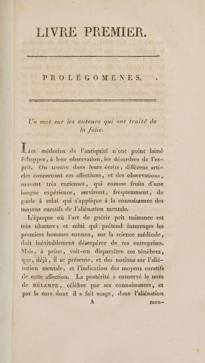 LIVRE PREMIER. PROLÉGOMENES, . Un rnot sur les auteurs qui ont traité de la folie: } médecins de l'antiquité n'ont point laissé échapper , à leur observation, les désordres de l’es- prit On trouve dans leurs écrits ; différens arti- cles concernant ces aflections, et des observations, souvent très curieuses , qui comme fruits d’une longue expérience, serviront; freqemment, de guide à celui qui s'applique à la connaissance des moyens curatifs de l’aliénation mentale, | L'époque où l'art de guérir prit naissance est irès obscure; et celui qui prétend interroger les premiers hommes connus, sur la science médicale, doit inévitablement désespérer de ces entreprises: Mais, à peine, voit-on disparaître ces ténèbres, que, déjà, il se présente, et des notions sur l’alié- nation mentale, et l'indication des moyens curatifs de cette affection. La postérité a conservé le nom de MÉLAMPE, célèbre par ses connaissances, et per la cure dont il a fait usage, dans laliénation À. men