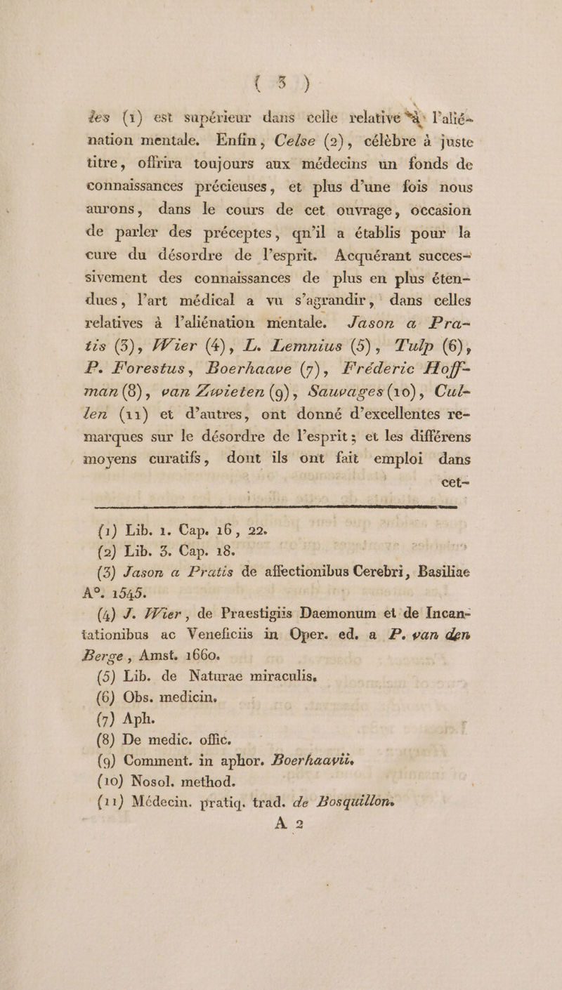 ( #6.) des (1) est supérieur dans celle relative Et lalië- nation mentale. Enfin, Celse (2), célèbre à juste ütre, offrira toujours aux médecins un fonds de connaissances précieuses, et plus d’une fois nous aurons, dans le cours de cet ouvrage, occasion de parler des préceptes, qn’il a établis pour la cure du désordre de l’espritt Acquérant succes- sivement des connaissances de plus en plus éten- dues, l’art médical à vu s’agrandir, dans celles relatives à l’aliénation mentale. Jason &amp; Pra- tis (5), Wier (4), L. Lemnius (5), Tulp (6), P. Forestus, Boerhaave (7), Fréderic Hofj- man(8), van Zwieten (9), Sauvages(10), Cul- len (11) et d’autres, ont donné d’excellentes re- marques sur le désordre de lesprit; et les différens moyens curatifs, dont ils ont fait emploi dans cet- {1) Lib. 1. Cap. 16, 22. (2) Lib. 3. Cap. 18. (3) Jason a Pratis de afectionibus Cerebri, Basiliae A9. 1545. (4) J. Wier, de Praestigiis Daemonum et de Incan- tationibus ac Veneficiis in Oper. ed. a P. van den Berge , Amst. 1660. (5) Lib. de Naturae miraculis, (6) Obs. medicin. (7) Aph. | (8) De medic. offic. (9) Comment. in aphor. Boerhaavi (10) Nosol. method. (11) Médecin. pratiq. trad. de Bosquillon