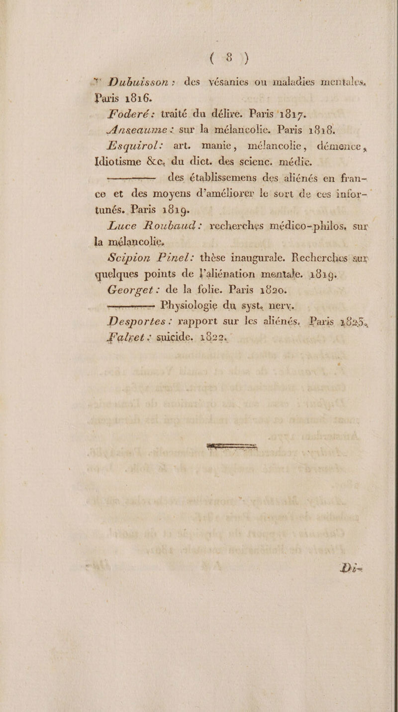 (16 )) *' Dubuisson: des vésanies ou maladies mentales, Paris 1816. F'oderé: traité du délire. Paris 1817. Anseauime : sur la mélancolie. Paris 18:68. ÆEsquirol: art. manie, mélancolie, démence, Idiotisme &amp;c, du dict. des scienc. médie. des établissemens des aliénés en fran- ce et des moyens d'améliorer le sort de ces infor- tunés. Paris 1619. Luce Roubaud: vxecherches médico-philos. sur la mélancolie. Scipion Pinel: thèse inaugurale. Recherches aux quelques points de Paliénation mentale. 1819. | Georget: de la folie. Paris 1820. —— Physiologie du syst nerv. Desportes : rapport sur les aliénés. Paris 2825, Falret : suicide. 1822.