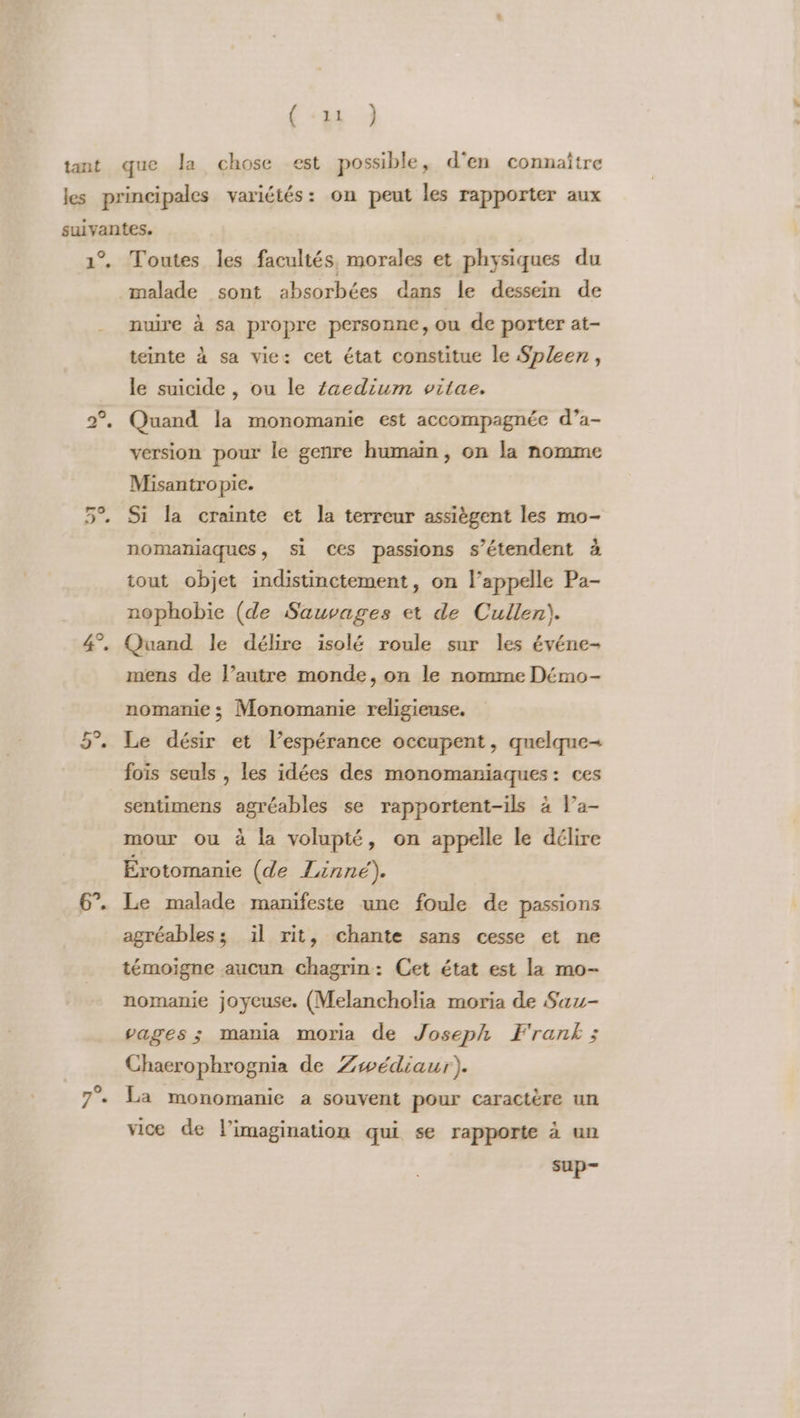 C4 à 2°. 4. #. Toutes les facultés, morales et physiques du nuire à sa propre personne, ou de porter at- teinte à sa vie: cet état constitue le SpÆen, le suicide , ou le Zaedium vitae. Quand la monomanie est accompagnée d’a- version pour le genre humain, on la nomme Misantropie. Si la crainte et la terreur assiègent les mo- nomaniaques, Si Ces passions s'étendent à tout objet indistinctement, on l'appelle Pa- nophobie (de Sauvages et de Cullen). Quand le délire isolé roule sur les événe- mens de l’autre monde, on le nomme Démo- nomanie ; Monomanie religieuse. Le désir et lespérance occupent, quelque- fois seuls , les idées des monomaniaques: ces sentimens agréables se rapportent-ils à l’a- mour Ou à la volupté, on appelle le délire Érotomanie (de Linné). Le malade manifeste une foule de passions agréables; il rit, chante sans cesse et ne témoigne aucun chagrin: Cet état est la mo- nomanie joyeuse. (Melancholia moria de Sau- vages ; mania moria de Joseph Frank ; Chaerophrognia de Zwédiaur). La monomanie a souvent pour caractère un vice de l'imagination qui se rapporte à un sup-