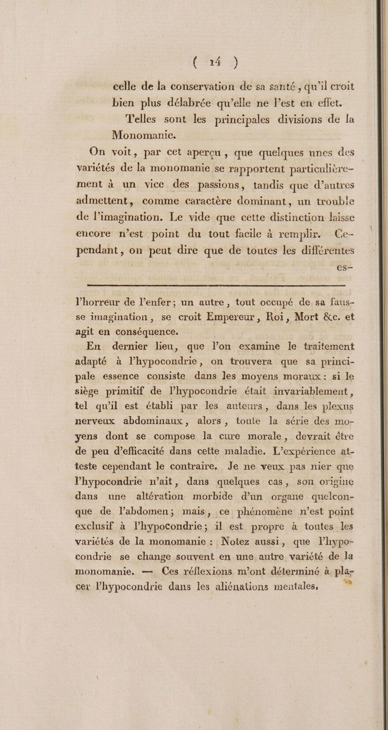 celle de la conservation de sa santé, qu'il croit bien plus délabrée qu’elle ne Pest en effet. Telles sont les principales divisions de la Monomanie. On voit, par cet aperçu, que quelques unes des variétés de la monomanie se rapportent particulière- ment à un vice des passions, tandis que d’autres admettent, comme caractère dominant, un trouble de limagination. Le vide que cette distinction laisse encore n’est point du tout facile à remplir. Ce- pendant, on peut dire que de toutes les différentes es l'horreur de l’enfer; un autre, tout occupé de. sa faus- se imagination, se croit Empereur, Roi, Mort &amp;c. et agit en conséquence. En dernier lieu, que l’on examine le traitement adapté à l’hypocondrie, on trouvera que sa princi- pale essence consiste dans les moyens moraux: si le siège primitif de l’hypocondrie était invariablement, tel qu'il est établi par les auteurs, dans les plexus nerveux abdominaux, alors , toute la série des mo- yens dont se compose la cure morale, devrait être de peu d'efficacité dans cette maladie. L'expérience at- teste cependant le contraire, Je ne veux pas nier que l’hypocondrie n’ait, dans quelques cas, son origine dans une altération morbide d’un organe quelcon- que de l’abdomen; mais, ce phénomène n’est point exclusif à l’hypocondrie; il est propre à toutes les variétés de la monomanie : Notez aussi, que l’hypo- condrie se change souvent en une autre variété de la monomanie. — Ces réflexions m'ont déterminé à pla- cer l’hypocondrie dans les aliénations mentales, 