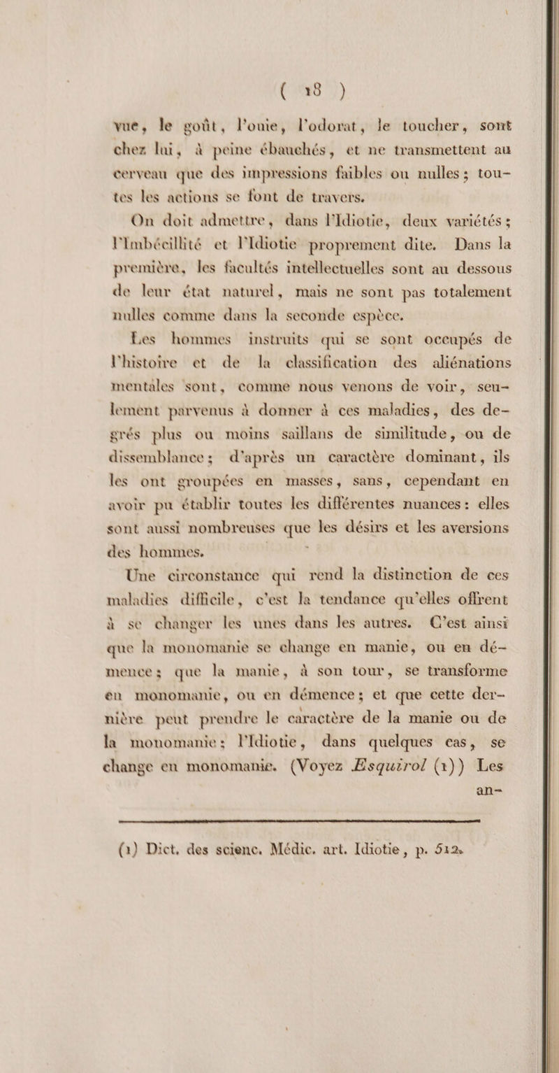 vue, le goût, l'onie, l’odorat, le toucher, sont chez lui, à peine ébauchés, et ne transmettent au cerveau que des impressions faibles ou nulles ; tou- tes les actions se font de travers. On doit admettre, dans l'Idiotie, deux variétés ; lmbécillité et l'Idiotie proprement dite. Dans la première, les facultés intellectuelles sont au dessous de leur état naturel, mais ne sont pas totalement nulles comme dans la seconde espèce. Les hommes instruits qui se sont occupés de l'histoire et de la classification des aliénations mentales sont, comime nous venons de voir, seu- lement parvenus à donner à ces maladies, des de- grés plus où moins saillans de similitude, ou de dissemblance; d'après un caractère dominant, ils les ont groupées en masses, sans, cependant en avoir pu établir toutes les différentes nuances: elles sont aussi nombreuses que les désirs et les aversions des hommes. Une circonstance qui rend la distinction de ces maladies difficile, c'est la tendance qu'elles offrent à se changer les unes dans les autres. C'est ainsi que la monomanie se change en manie, ou en dé- mencez; que la manie, à son tour, se transforme en monomanie, où en démence; et que cette der- nière peut prendre le caractère de la manie ou de la monomanie: lidiotie, dans quelques cas, se change en monomanie. (Voyez ÆEsquirol (1)) Les an- (1) Dict, des science. Médie. art. Idiotie, p. 512