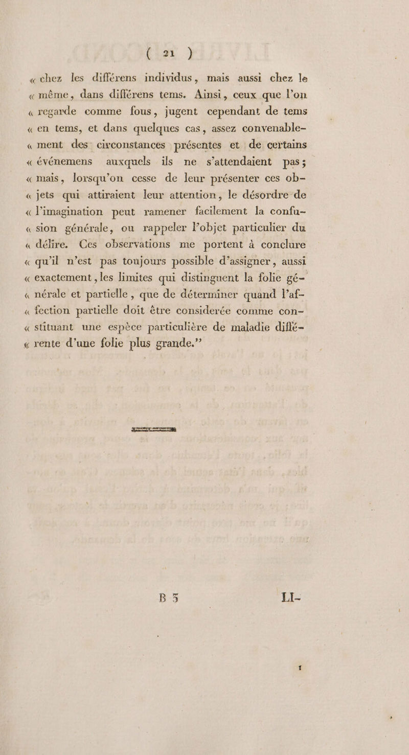 «chez les différens individus, mais aussi chez le «même, dans différens tems. Ainsi, ceux que l’on « regarde comme fous, jugent cependant de tems « en tems, et dans quelques cas, assez convenable- « ment des circonstances présentes et de certains « événemens auxquels ils ne s’attendaient pas; « mais, lorsqu'on cesse de leur présenter ces ob- « Jets qui attiraient leur attention, le désordre de « l'imagination peut ramener facilement la confu- « sion générale, ou rappeler Pobjet particulier du « délire. Ces observations me portent à conclure «qu'il n’est pas toujours possible d’assigner , aussi « exactement , les limites qui distinguent la folie gé- « nérale et partielle, que de déterminer quand l’af- fection partielle doit être considerée comme con- stituant une espèce particulière de maladie diflé- A « « rente d’une folie plus grande.”