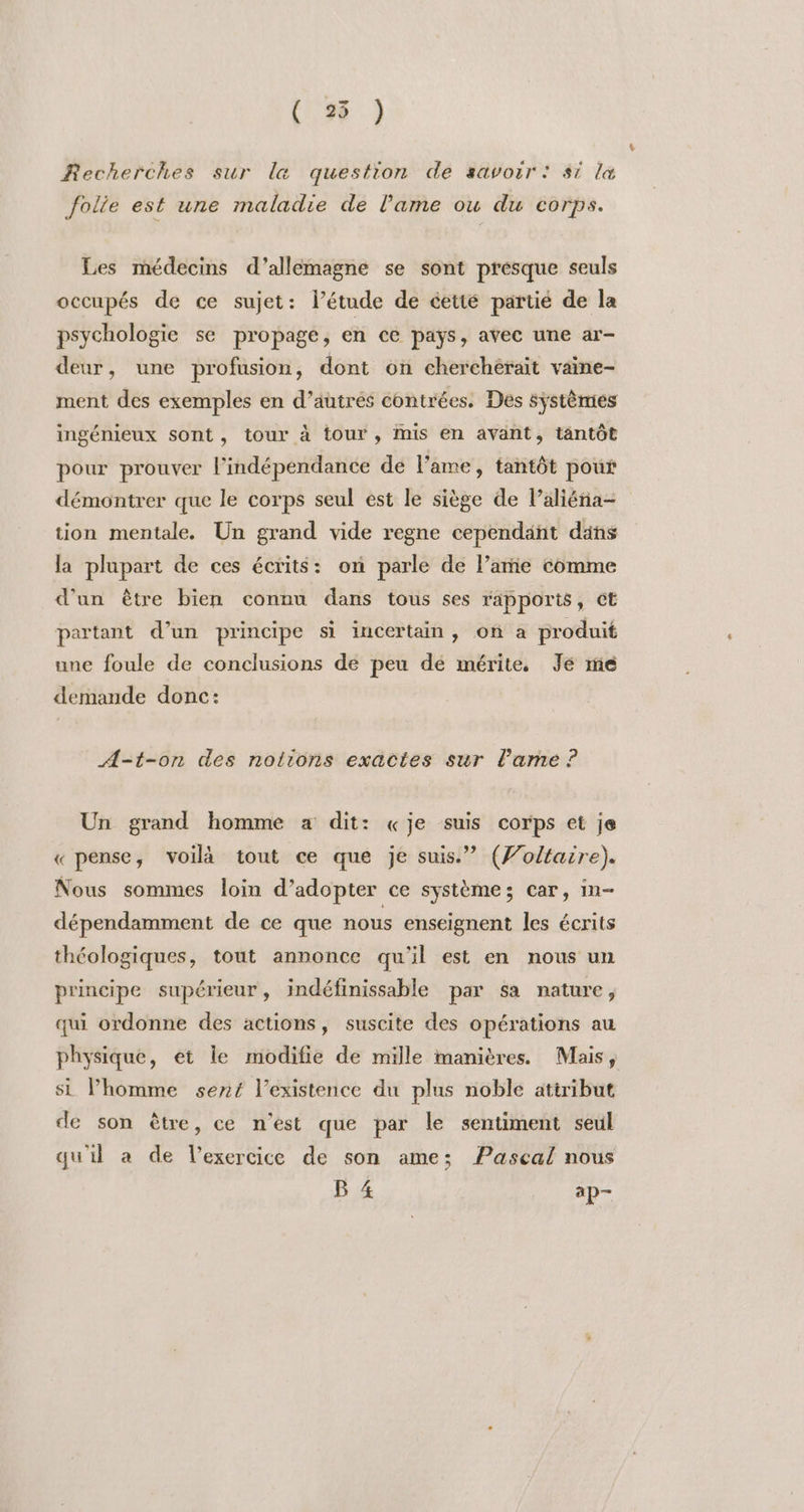 ( 25 ) Recherches sur la question de savoir: si la folie est une maladie de l'ame ou du corps. Les médecins d’allemagne se sont presque seuls occupés de ce sujet: létude de éetté partié de la psychologie se propage, en ce pays, avec une ar- deur, une profusion, dont on cherchérait vaine- ment des exemples en d’autrés contrées. Des systèmes ingénieux sont, tour à tour , mis en avant, tantôt pour prouver lindépendance de l'ame, tantôt pour démontrer que le corps seul est le siège de Paliéna- tion mentale. Un grand vide regne cependant dans la plupart de ces écrits: on parle de l’amie comme d'un être bien connu dans tous ses rapports, et partant d’un principe si iucertain, on a produit une foule de conclusions de peu dé mérite. Je ré demande donc: A=t-on des notions exactes sur l'ame ? Un grand homme a dit: «je suis corps et je « pense, voilà tout ce que je suis.” (Jolfaire). Nous sommes loin d’adopter ce système; car, in- dépendamment de ce que nous enseignent les écrits théologiques, tout annonce qu'il est en nous un principe supérieur, indéfinissable par sa nature, qui ordonne des actions, suscite des opérations au physique, et le modifie de mille manières. Mais, si l’homme sent l'existence du plus noble attribut de son être, ce n’est que par le sentiment seul qu'il a de l'exercice de son ame; Pascal nous B 4 ap—