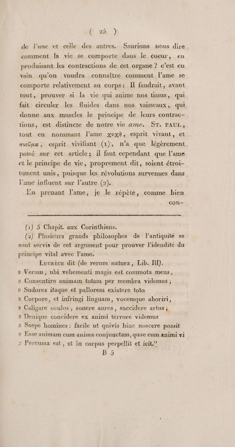 de l'une et celle des autres. Saurions nous dire comment la vie se comporte dans le coeur, en produisant les contractions de cet organe ? c’est en vain qu’on voudra connaître comment lame se comporte relativement au corps: Il faudrait, avant tout, prouver si la vie qui anime nos tissus, qui fait circuler les fluides dans nos vaisseaux, qui donne aux muscles le principe de leurs contrac-, tions, est distincte de notre vie ame. ST. PAUL, tout en nommant l'ame %vxà, esprit vivant, et. rvelua , esprit vivifiant (1), n'a que légèrement passé sur cet article; il faut cependant que l’ame et le principe de vie, proprement dit, soient étroi- tement unis, puisque les révolutions survenues dans l’une influent sur lautre (2). En prenant Fame, je le répète, comme bien con- (1) 5 Chapit. aux Corinthiens. (2) Plusieurs grands philosophes de l'antiquité se sont servis de cet argument pour prouver l’idendité du principe vital avec Pame. Lucrèce dit (de rerum natura, Lib. ni). » Verum, ubi vehementi magis est commota mens, » Consentire animam totam per membra videmus ; » Sudores itaque et pallorem existere toto » Corpore, et infringi linguam, vocemque aboriri, » Caligare oculos , sonere aures, succidere artus; » Denique concidere ex animi terrore videmus » Saepe homines : facile ut quivis hic noscere possit » Esse animam cum anima conjunctam, quae cum animi vi ) Percussa est, et in corpus perpellit et icit.? B 5