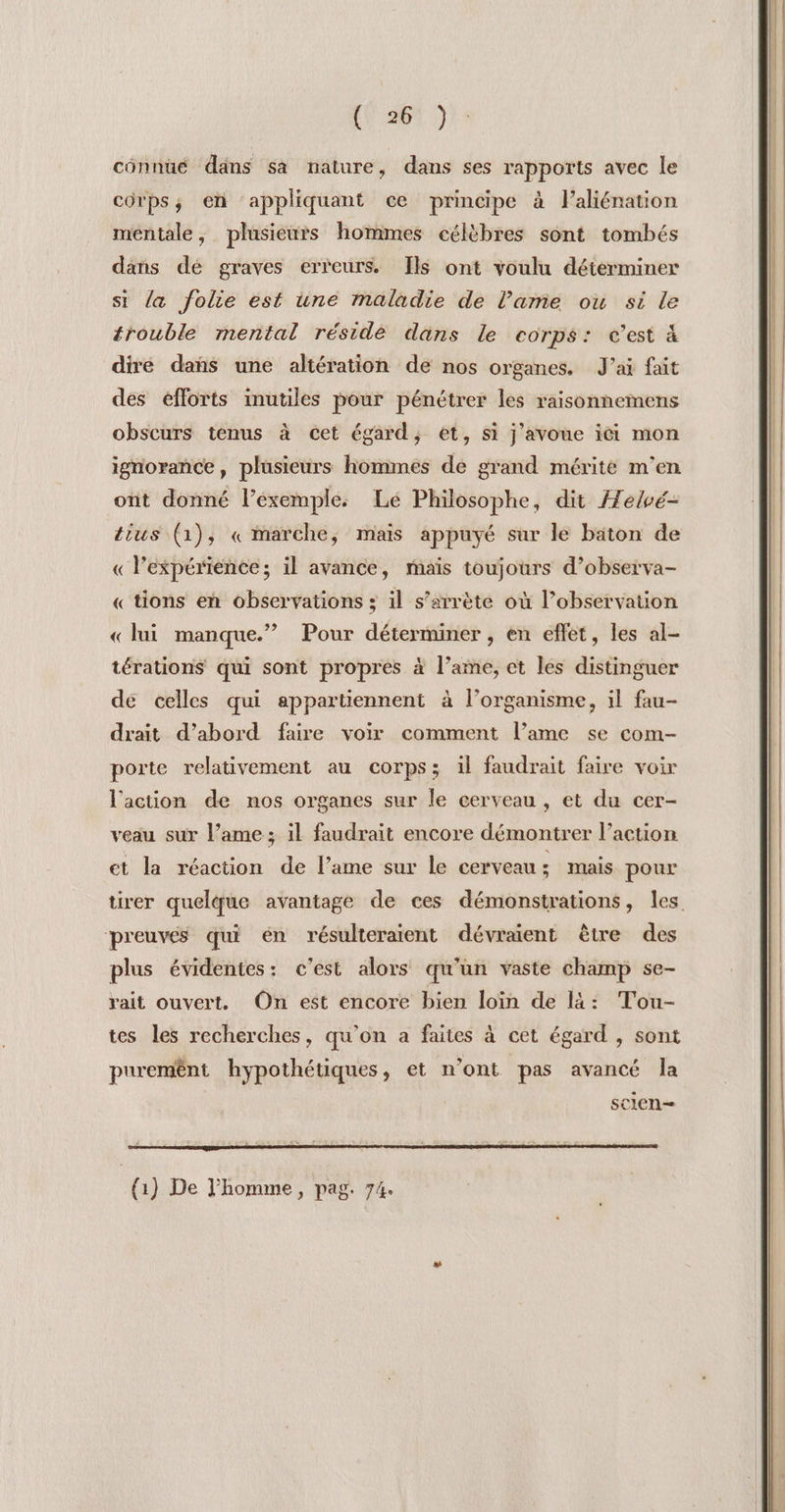 VA Lois cônnüué dans sa nature, dans ses rapports avec le corps; en appliquant ce principe à laliénation méntale, plusieurs hommes célèbres sont tombés dans dé graves erreurs. Ils ont voulu déterminer si la folie est une maladie de l’ame ou si le trouble mental résidè dans le corps: c’est à dire dahs une altération de nos organes. J'ai fait des efforts inutiles pour pénétrer les raisonnemens obscurs tenus à cet égard, et, si j'avoue ici mon ignorance, plusieurs hommes de grand mérité m'en ont donné l’exemple. Le Philosophe, dit Æelvé- tius (1), « marche, mais appuyé sur le baton de « l'expérience; il avance, mais toujours d’observa- « tions en observations ; il s’arrète où l’observation ? Pour déterminer , en effet, les al- « lui manque.” térations qui sont propres à l’ame, et les distinguer dé celles qui appartiennent à l'organisme, il fau- drait d’abord faire voir comment l’ame se com- porte relativement au corps; il faudrait faire voir l'action de nos organes sur le cerveau , et du cer- veau sur l’ame ; il faudrait encore démontrer l’action et la réaction de l’ame sur le cerveau ; mais pour tirer quelque avantage de ces démonstrations, les preuves qui én résulteraient dévraient être des plus évidentes: c'est alors qu'un vaste champ se- rait ouvert. On est encore bien loin de là: Tou- tes les recherches, qu'on a faites à cet égard , sont purem£ênt hypothétiques, et n’ont “pas avancé Ja sclen— (1) De J’homme , pag. 74.