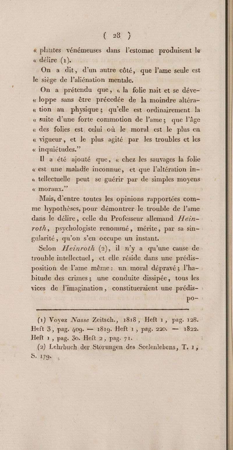 « plantes vénémeuses dans l'estomac produisent le « délire (1). On a dit, d’un autre côté, que l’ame seule est le siège de l’aliénation mentale. On a prétendu que, « la folie nait et se déve- «loppe sans être précedée de la moindre altéra- «tion au physique; qu’elle est ordinairement la « suite d’une forte commotion de lames; que l’âge « des folies est, celui où le moral est le plus en « vigueur, et le plus agité par les troubles et les « inquiétudes.” 3 Il a été ajouté que, «chez les sauvages la folie «est une maladie inconnue, et que l’altération in- 2 « tellectuelle peut se guérir par de simples moyens « moraux.” Mais, d’entre toutes les opinions rapportées com me hypothèses, pour démontrer le trouble de l’ame dans le délire, celle du Professeur allemand ÆHein- gularité, qu’on s’en occupe un instant. trouble intellectuel, et elle réside dans une prédis- position de l’ame même: un moral dépravé ; lha- bitude des crimes; une conduite dissipée, tous les , Pée»s (1) Voyez IVasse Zeitsch., 1818, Heft 1, pag. 128. Heft 2 , pag. 30. Heft 2, pag. 71. Se 1794 *