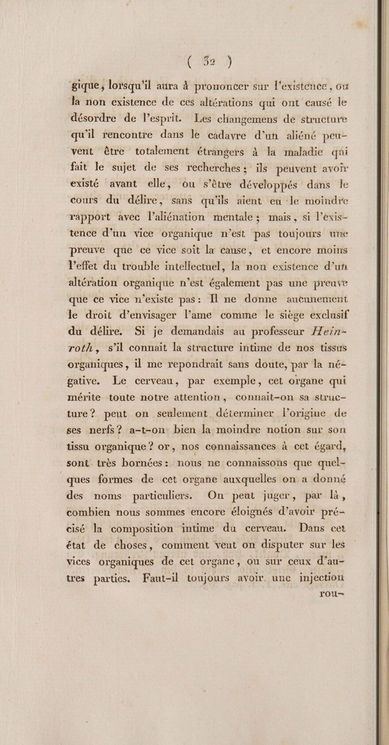 gique, lorsqu'il aüra à prononcer sur l'existence , où la non existence de ces altérations qui ont causé le désordre de Pesprit. Les cliangemens dé structure qu'il rencontre dans le cadavre d’un aliéné peu- vent être totalement étrangers à la maladie qui fait le sujet de ses recherches ; ils peuvent avoir existé avant elle, ou s’être développés dans le cours du délire, sans qu'ils aient eu le moindre rapport avec l’aliénation mentale; mais, si l’exis- tence d’un vice organique n’est pas toujours une preuve que ce vice soit la cause, et encore moins l'effet du trouble intellectuel, la non existence d’un ‘altération organique n'est également pas une preuve que ce vice n'existe pas: Il ne donne aucunement le droit d’envisager l’ame comme le siège exclusif du délire. Si je demandais au professeur Æein- roth, s’il connaît la structure intime de nos tissus organiques, il me repondrait sans doute, par la né- gative. Le cerveau, par exemple, cet organe qui mérite toute notre attention, connait-on sa struc- ture? peut on seulement déterminer lorigine de ses nerfs? a-t-on bien la moindre notion sur son tissu organique ? or, nos connaissances à cet égard, sont. très bornées: nous ne connaissons que quel- ques formes de cet organe auxquelles on a donné des noms particuliers. On peut juger, par R, combien nous sommes encore éloignés d’avoir pré- cisé la composition intime du cerveau. Dans cet état de choses, comment veut on disputer sur les vices organiques de cet organe, ou sur ceux d’au- tres parties. Faut-il toujours avoir une injection rou—