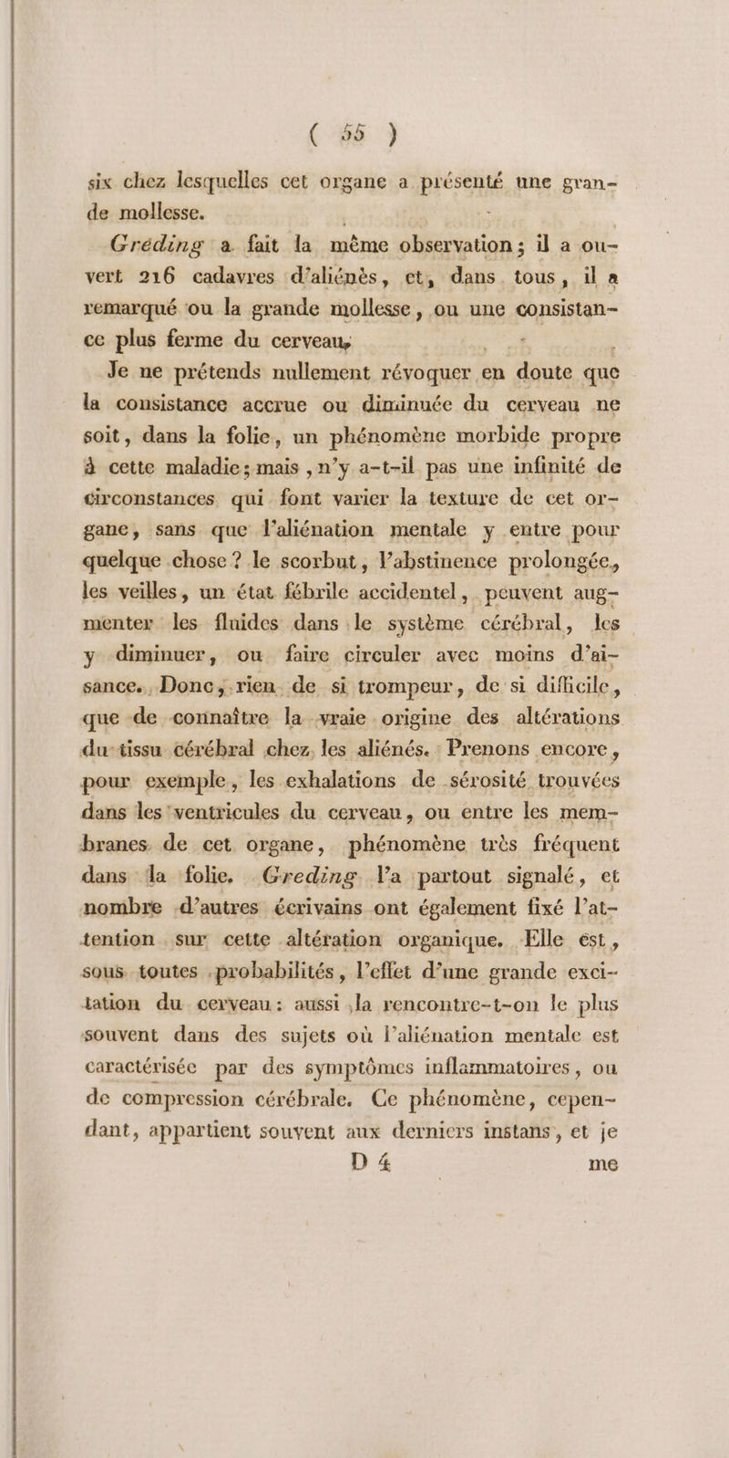 six chez lesquelles cet organe a présenté une gran- de mollesse. Gréding à fait la mème observation; il a ou- vert 216 cadavres d’aliénès, et, dans. tous »; ia remarqué ou la grande mollesse, ou une consistan- ce plus ferme du cerveau, a. Je ne prétends nullement révoquer en doute que la consistance accrue ou diminuée du cerveau ne soit, dans la folie, un phénomène morbide propre à cette maladie; mais ,n’y a-t-il pas une infinité de circonstances qui font varier la texture de cet or- gane, sans que l’aliénation mentale y entre pour quelque chose ? le scorbut, ’abstinence prolongée. les veilles, un état fébrile accidentel, peuvent aug- menter les fluides dans le système cérébral, les y diminuer, ou faire circuler avec moins d’ai- sance., Donc;.rien de si trompeur, de si dificile, que de connaître la vraie origine des altérations du-tissu cérébral chez, les aliénés. : Prenons encore, pour exemple, les exhalations de .sérosité trouvées dans les'ventricules du cervean, ou entre les mem- branes. de cet organe, phénomène très fréquent dans da folie. Greding Va partout signalé, et nombre -d’autres écrivains ont également fixé l’at- tention sur cette altération organique, Elle ést , sous. toutes probabilités, l’eflet d’une grande exci- lation du cerveau: aussi ,la rencontre-t-on le plus souvent dans des sujets où l’aliénation mentale est caractérisée par des symptômes inflammatoires, ou de compression cérébrale, Ce phénomène, cepen- dant, appartient souvent aux derniers instans, et je