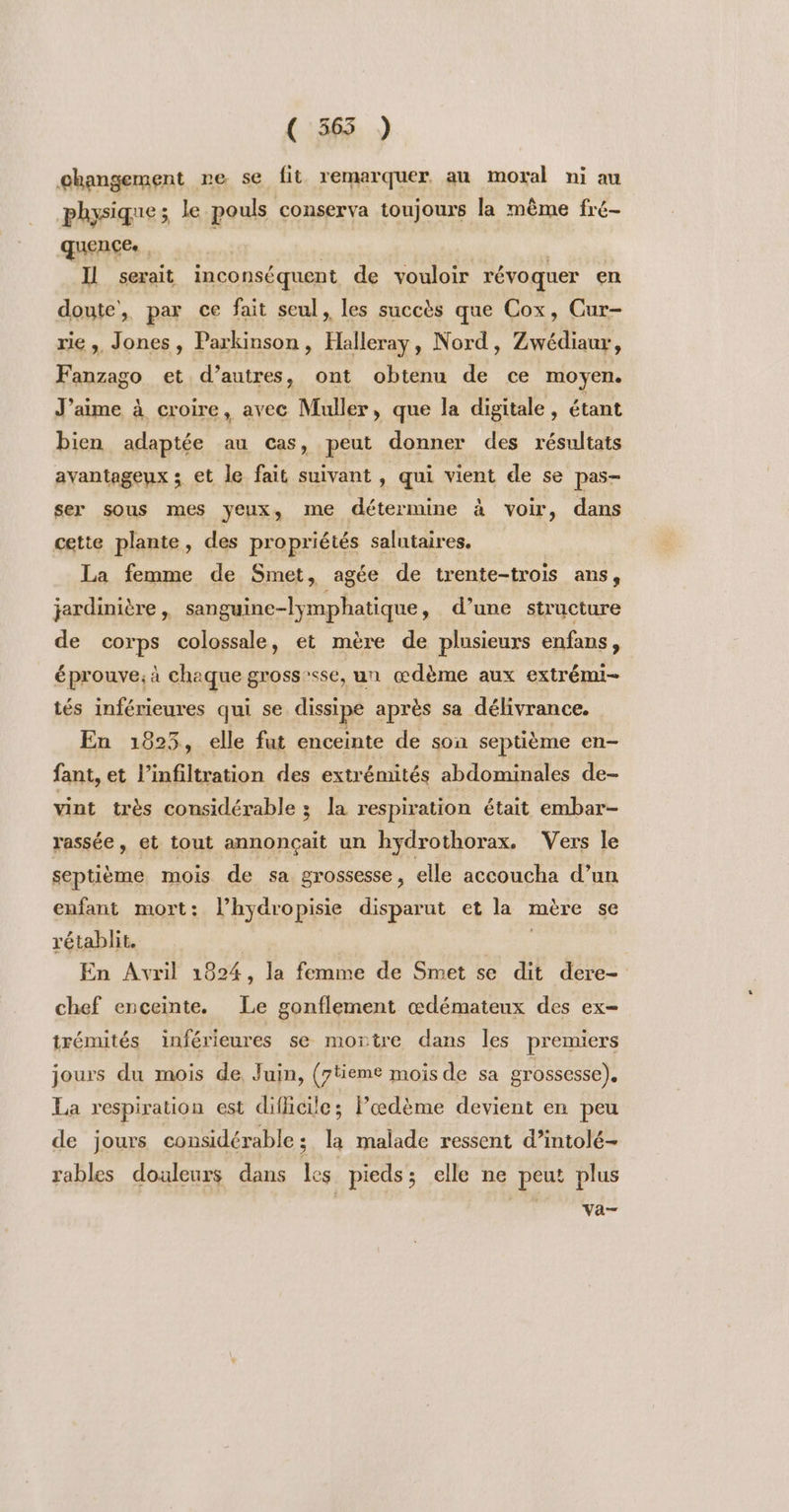 ( 565 ) changement re se fit remarquer au moral ni au physique; le pouls conserva toujours la même fré- quence. | Il serait inconséquent de vouloir révoquer en doute, par ce fait seul, les succès que Cox, Cur- rie ,, Jones, Parkinson, Halleray, Nord, Zwédiaur, Fanzago et d’autres, ont obtenu de ce moyen. J’aime à croire, avec Muller, que la digitale , étant bien adaptée au cas, peut donner des résultats avantageux ; et le fait suivant ù qui vient de se pas- ser sous mes yeux, me détermine à voir, dans cette plante, des propriétés salutaires. La femme de Smet, agée de trente-trois ans, jerdinière , sanguinc-lymphatique, d’une structure de corps colossale, et mère de plusieurs enfans, éprouve; à chaque grosssse, un œdème aux extrémi- tés inférieures qui se dissipe après sa délivrance. En 1825, elle fut enceinte de son septième en- fant, et l’infiltration des extrémités abdominales de- vint très considérable ; la respiration était embar- rassée, et tout annonçait un hydrothorax. Vers le septième mois de sa grossesse, elle accoucha d’un enfant mort: l’hydropisie disparut et la mère se rétablit. En Avril 1824, la femme de Smet se dit dere- chef enceinte. Le gonflement œdémateux des ex- trémités inférieures se mortre dans les premiers jours du mois de, Juin, (7tieme mois de sa grossesse). La respiration est dificile; Pœdème devient en peu de jours considérable ; La malade ressent d’intolé- rables douleurs dans Les pieds; elle ne peut plus vVa-