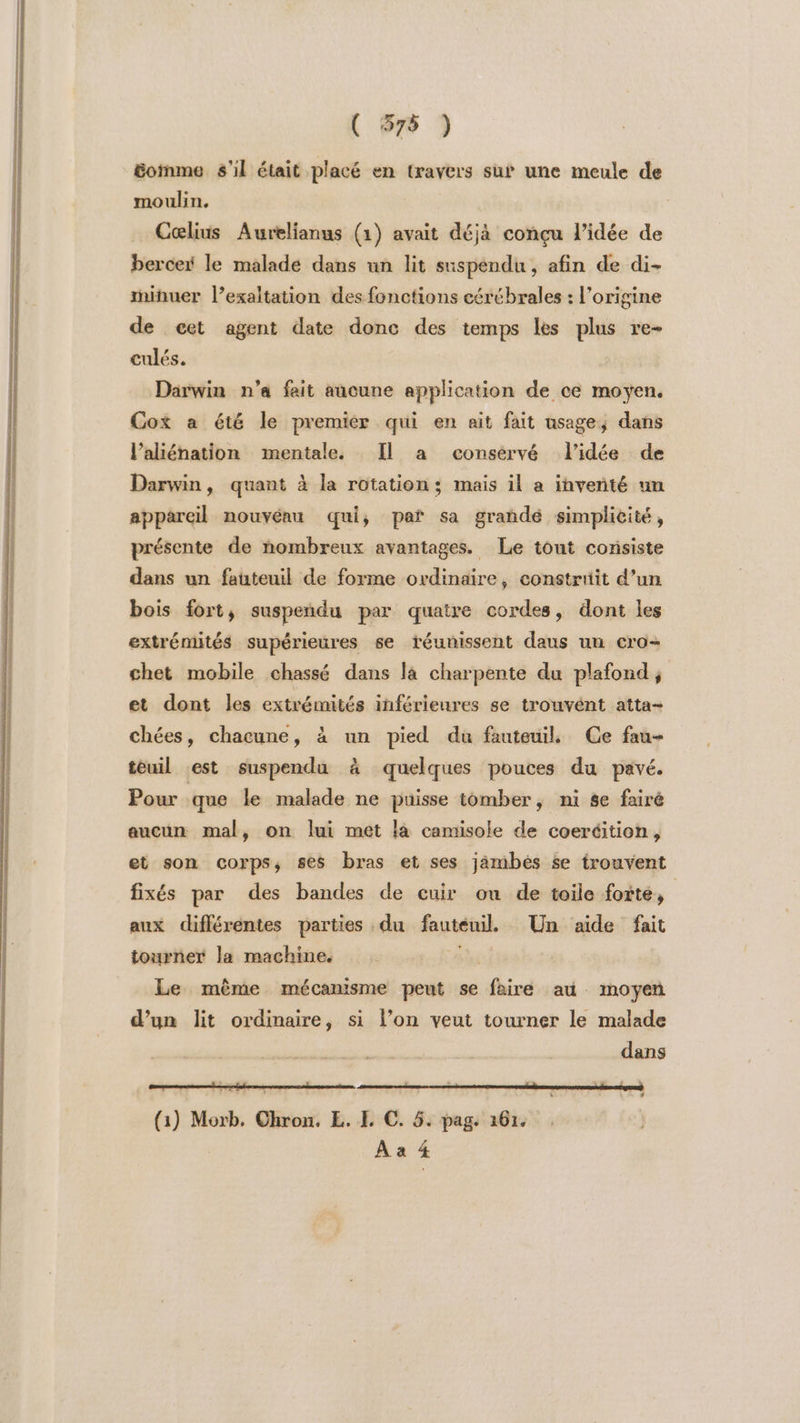 ( 578 ) comme s'il était placé en travers su une meule de moulin. Celius Aurelianus (1) avait déjà conçu l’idée de bercer le malade dans un lit suspendu, afin de di- mihuer l’exaltation des fonctions cérébrales : l’origine de cet agent date donc des temps les plus re- culés. Darwin n'a fait aucune ne de ce moyen, Cox a été le premier qui en ait fait usage, dans l’aliénation mentale. Il a consérvé l’idée de Darwin, quant à la rotation; mais il a inveñté un appareil nouvéau qui, par sa grandé simplicité, présente de nombreux avantages. Le tout consiste dans un fauteuil de forme ordinaire, constrtiit d’un bois fort, suspendu par quatre cordes, dont les extrémités supérieures 6e réunissent daus un cro- chet mobile chassé dans la charpente du plafond, et dont les extrémités inférieures se trouvént atta- chées, chacune, à un pied du fauteuil Ce fau- téuil est suspendu à quelques pouces du pavé. Pour que le malade ne puisse tomber, ni se fairé aucun mal, on lui met là camisole de coeréition, et son corps, ses bras et ses jämbés se trouvent fixés par des bandes de cuir on de toile forte, aux différentes parties . du fauteuil. Un aide fait tourner la machine. | Le même mécanisme peut se Abiré au - Inoyen d’un lit ordinaire, si l’on veut tourner le malade dans (1) Morb, Chron. EL. E €. 5. pag. 161. À a 4
