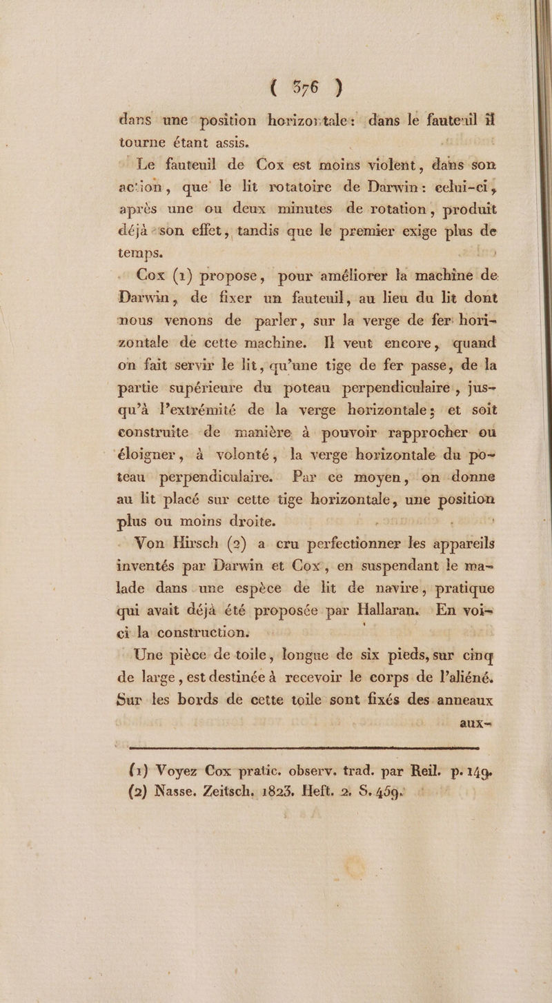 ( 576 ) dans une position horizontale: dans le fanteuil à tourne étant assis. | RRLEEE Le fauteuil de Cox est moins violent, dans son ac‘ion, que le lit rotatoire de Darwin: celui-ci, après une ou deux minutes de rotation, produit déjà -son effet, tandis que le premier exige plus de temps. Cox (1) propose, pour améliorer la machine de Darwin, de fixer un fauteuil, au lieu du lit dont mous venons de parler, sur la verge de fer: hori- zontale de cette machine. IE veut encore, quand on fait servir le lit, qu’une tige de fer passe, de la partie supérieure du poteau perpendiculaire, jus- qu’à l’exirémité de la verge horizontales et soit construite de manière à pouvoir rapprocher ou ‘éloigner, à volonté, la verge horizontale du po- teau perpendiculaire. Par ce moyen, on donne au lit placé sur cette tige horizontale, une position plus ou moins droite. “an 9 Von Hirsch (2) a cru perfectionner les appareils inventés par Darwin et Cox, en suspendant le ma- lade dans une espèce de lit de navire, pratique qui avait déjà été proposée par Hallaran. En voi- ci la construction. | Une pièce de toile, longue de six pieds, sur cinq de large , est destinée à recevoir le corps de l’aliéné. Sur les bords de cette toile sont fixés des anneaux aux- (1) Voyez Cox pratic. observ. trad. par Reil. p.149.