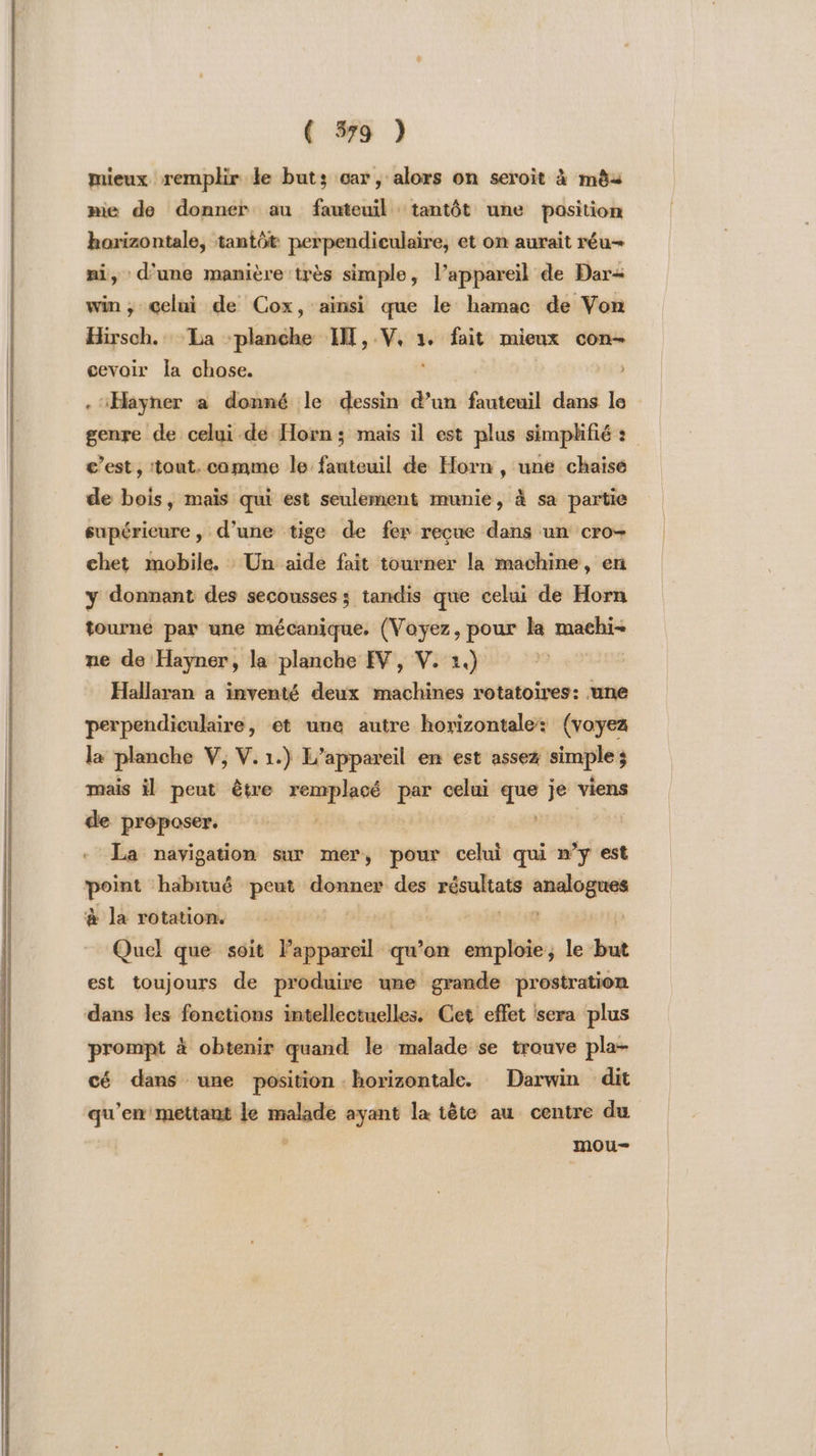 mieux remplir ke buts car, alors on seroit à mêèa mie de donner au fauteuil tantôt une position horizontale, tantôt perpendiculaire, et on aurait réu- ni, d'une manière très simple, l’appareil de Dar win, Gelui de Cox, ainsi que le hamac de Von Hirsch. La ‘planche HT, dueh 1. fait mieux con- cevoir la chose. . ‘Hayner a donné le dessin d’un fauteuil dans le genre de celui de Horn ; mais il est plus simplifié : c’est, tout. comme le fauteuil de Horn , une chaise de bois, mais qui est seulement munie, à sa partie supérieure, d’une tige de fer recue dans un cro- chet mobile. Un aide fait tourner la machine, en y donnant des secousses ; tandis que celui de Horn tourné par une mécanique, (Voyez, pour la machi- ne de Hayner, la planche EV, V. 1.) Hallaran a inventé deux machines rotatoires: une perpendiculaire, et une autre horizontale: (voyez la planche V, V. 1.) L'appareil en est assez FRE $ mais il peut être remplacé se celui dé bé viens de proposer. | La navigation sur mer, pour celui qui n’y est A ‘habitué peut donner des strong apré à la rotation. Quel que soit publ qu ’on emploie; le but est toujours de produire une grande prostration dans les fonctions intellectuelles. Cet effet sera plus prompt à obtenir quand le malade se trouve pla- cé dans une position horizontale. Darwin dit qu'en mettant le pros ayant la tête au centre du mou-