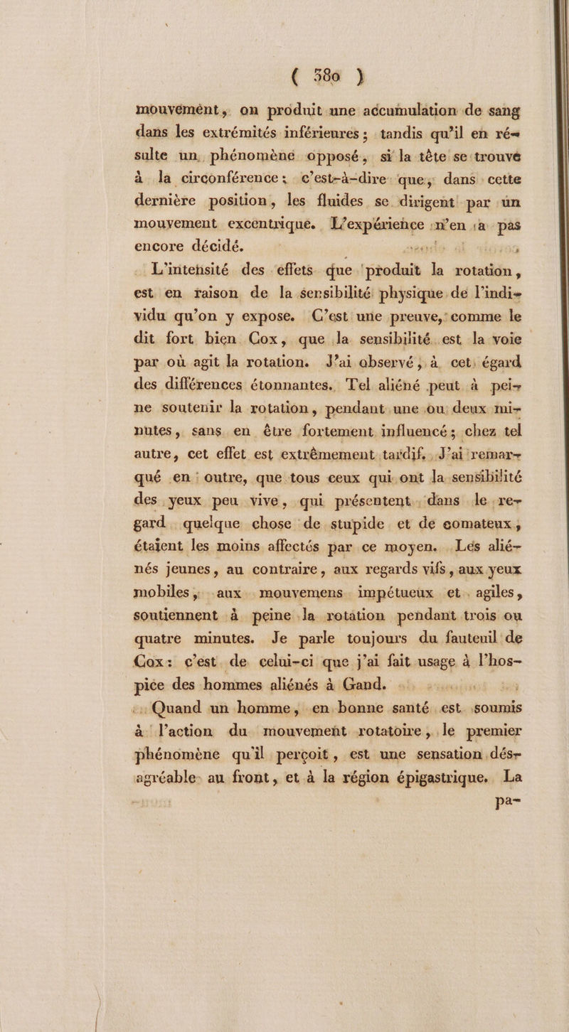 mouvémént,. on produit une accumulation de sang dans les extrémités inférieures ; tandis qu’il en ré sulte un, phénomène opposé, si la tête se trouvé à la circonférence; c’est-à-dire: que; dans : cette dernière position, les fluides se dirigent par un mouvement excentrique. Hexpisahge « ‘en a pas encore décidé. À saglé àl ;00 L’intensité des effets que haie la rotation, est en raison de la sensibilité physique de l’indi- vidu qu’on y expose. (C’est une preuve,: comme le dit fort bien Cox, que la sensibilité est la voie par où agit la rotation. Jai observé ; à cet: égard des différences étonnantes. Tel aliéné peut à pei- ne soutenir la rotation, pendant une ou: deux mi- nutes, sans en être fortement influencé; chez tel autre, cet effet est extrèmement taÿdif, J'ai remar- qué en : outre, que tous ceux qui.ont la sensibilité des yeux peu vive, qui présentent , dans le re- gard quelque chose de. stupide et de comateux, étaient les moins affectés par ce moyen. Lés alié- nés jeunes, au contraire, aux regards vifs, aux yeux mobiles ; aux mouvemens impétueux et. agiles, soutiennent à peine Ja rotation pendant trois où quatre minutes. Je parle toujours du fauteuil de Cox: c’est de celui-ci que j'ai fait usage à l’hos- pice des hommes aliénés à Gand. ::: Quand un homme, en bonne santé est. soumis à l’action du mouvement rotatoire, le premier phénomène qu'il perçoit, est une sensation dés- agréable: au front, et à la région épigastrique. La se