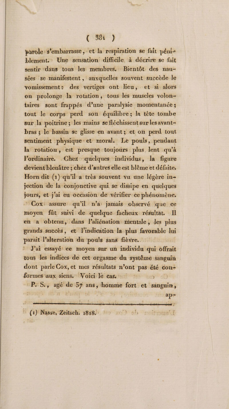 eo (968 } parole s’embarrasse, et la respiration se fait péni= blément.' Une sensation difhcile à décrire se fait sentir ‘däns tous les membres. Bientôt des nau- sées se-manifestent, auxquelles souvent succède le vomissement: des vertiges ont lieu, et si alors taires sont frappés d’une paralysie momentanée ; tout le corps perd soit équilibre; la tête tombe sur la poitrine ; les mains se fléchissent sur les avant- bras ; le bassin se glisse en avant; et on perd tout sentiment physique: et moral. Le pouls. pendant la rotation, est presque toujours plus lent qu’à Vordinaire. ‘Chez quelques individus, la figure devient bleuâtre ; chez d’autres elle est blème et défaite, Horn dit (1) qu’il a très souvent vu une légère in- jection de la conjonctive qui se dissipe en quelques jours, et j'ai eu occasion de vérifier ce phénomène, Cox: assure qu’il n’a jamais observé que ce moyen fût suivi de quelque facheux résultat. Il en a obtenu, dans l’aliénation mientale, des plus grands succès, et l'indication la plus favorable Jui parait l’alteration da ‘pouls sans fièvre. J'ai essayé ce moyen sur un individu qui offrait tous les indices de cet orgasme du système sanguin dont parle Cox,et mes résultats n’ont pas été con- formes aux siens. Voici le cas * , Ps Si ee. so 57 ans ; homme fort et sanguin, FE (HINése Zétmehi 1818) #0 0 0!