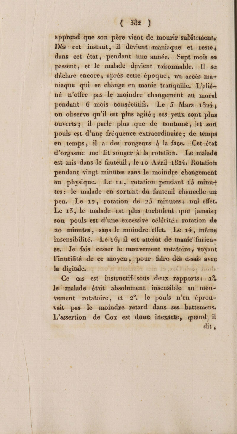 { 58: ) apprend que son pèré vient de mourir subitemetits Dès cet instant, il devient maniaque et. resté j dans cet état, pendant une année, Sept mois sé passent, et lé malade devient raisonnable. Il se déclare encore; après cette époque, ur accès ma+ | hiaque qui se change en manie tranquille, L'aliés né n'offre pas le moindre ‘chañgement au mofal pendant 6 mois consécüiifs Le 5 Mars 1824; on observe qu’il est plus agiiés ses yeüx sont plus ouvertss il parle plus que de coutume; et son pouls est. d’une fréquence mens mes de témps en temps, il a des mc ové à la fâce. Get état d’orgasme me fit songer à la rotation, Lé:nisladé est mis dans le fauteuil, le 16 Avril 1824, Rotation pendant vingt minttes sans le moindre changement au physique Le 14, rotation pendant 15 minu- tes: le malade en sortant du fauteuil chancelle ur peu. Le 12, rotation de 25 minutes: nul effet, Le 13,le malade est plus turbtlent que jamaiss son pouls est d’une excessive célérité: rotation de 20 minutes, sans le moindre eflets Le 14, mème insensibilité. -Lé 16, il est atterut de manie furieu- se. Je: fais cesser le mouvement rotatoire; “oÿant Vinutilité ‘de ce pm | faire. jen ésonis avec la digitales: 0x vit u vo ee oh - Ce cas est instructif'sous doux: épris 2% le malade était absolument insensible au niou- vement rotatoire, et 2% le pouls n’en éprou- vait pas le moindre retard dans ses battemens, L’assertion de Cox est done, inexäcte, quand) il dit