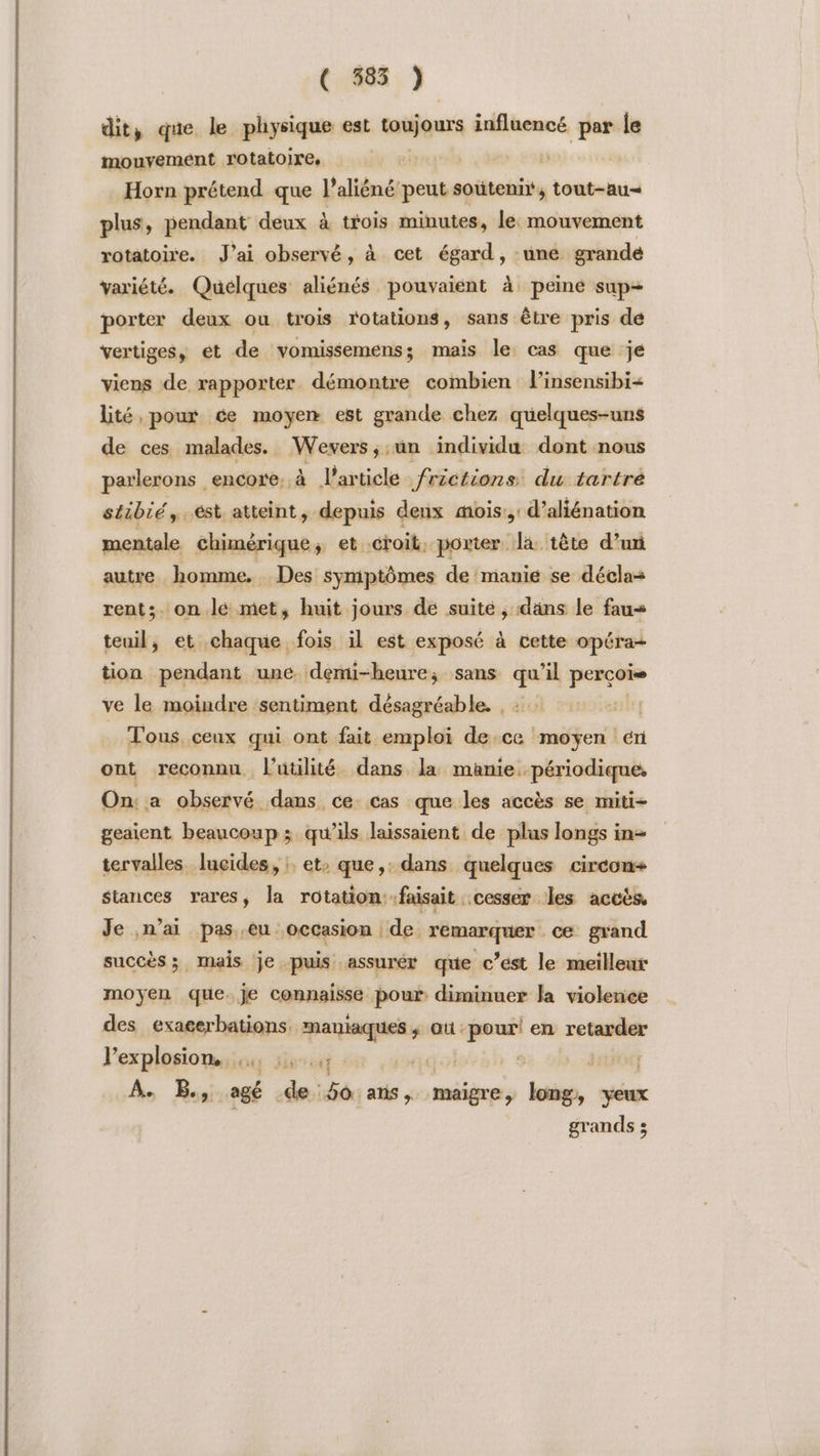 ( 585 ) dit, que le physique est toujours influencé par le mouyemeént rotatolre, | | Horn prétend que l’aliéné peut soutenir, tout-au= plus, pendant deux à trois minutes, le: mouvement rotatoire. J'ai observé, à cet égard, une grande variété. Quelques aliénés pouvaient à peine sup- porter deux ou trois rotations, sans être pris de vertiges, ét de vomissemens; mais le cas que je viens de rapporter démontre combien l’insensibi= Lté, pour ce moyen est grande chez quelques-uns de ces malades. Wevers,;un individu dont nous parlerons encore. à l’article frictions: du tartré stibié,.ést atteint, depuis deux mois: d’aliénation mentale chimérique ; et “croit, porter. Jà tête d’un autre homme. Des symptômes de manie se déclas rents. on lé met, huit jours de suité , dans le faus teuil, et chaque fois il est exposé à cette opéra- tion pendant une. demi-heure; sans LE perçoi ve le moindre sentiment désagréable. , Tous, ceux qui ont fait emploi de.ce moyen én ont reconnu l'utilité dans la manie périodique. On: a observé dans ce. cas que les accès se miti- geaient beaucoup ; qu’ils laissaient de plus longs in tervalles. lucides, :: et: que, dans quelques circon+ stances rares, la rotation: faisait cesser les accés Je n'ai pas.eu occasion de remarquer ce grand succès; mais je puis assurér que c’ést le meilleur moyen que. je connaisse pour: diminuer la violence des exaeerbations. Eng $ où: Ne en retsdue l'explosion, ,., :,., te A. B., agé de: 50: anis » maigre, long, yeux grands 3