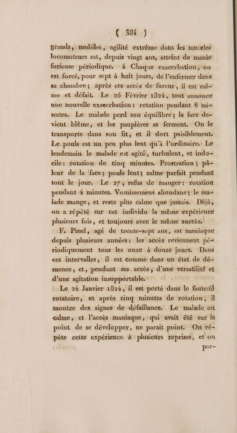 grands, mobiles, angilité extrême dans les muceled locomoteurs est, depuis vingt ans, atteint de mänie furieuse périodiqués à Chaque exacerbation , on est forcé, pour sept à huit jours, de l’enfermer dans sa chambre; après ces accès de fureur, il'est eal= me et défait Le 25 Février 1824, tout annoncé une nouvelle exaccrbation + rotation pendant 6 mis nutes. Le malade perd son équilibre; la face de- vient blème, et les paupières se ferment. On le transporte dans son lit, et il doxt paisiblement. Le pouls est un peu plus lent qu’à l’ordinaire. Le lendemain le malade est agité, turbulent, et indo- cile: rotation de tinq minutes. Prostration ; pà- leur de la face; pouls lents caline farfait pendant tout le jour. Le 27; refiis de manger: rotatiort pendant 4 minutes. Vomissemiens abondans + le ma-+ lade mange, et reste plus caline que jamais. Déjà, on a répété sur cet individu la mème expériénce plusieurs fois, et toujours avec le même suctès.: Fi Pinel, agé de trénte:sept ans, est maniaque depuis plusieurs années: les accès réviénnent pé= riodiquement tous les onze à douze jours Dans ces intervalles, il est comme dans un état de dé- mence ; et, pendant ses. accès ; d’une vérsatihté et d’une agitation insupportable, Le 24 Janvier 1824, il est porté dans le fauteuil rotatoire, et après cinq minutes de rotation, il montre des signes de défaillance. Le imalade est calme, et l’accès maniaque, qui avait été sur lé point de se développer, ne parait point. (On ré- pète cette expérience. à plusieurs reprises, et on | par-