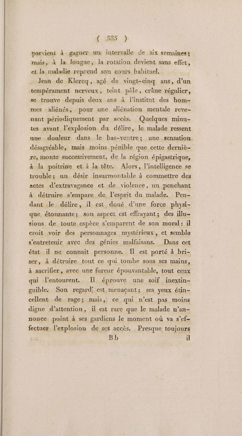 ( 1585 ) parvient à gagner un intervalle de six semaines: mais, à la longue, Îa rotation devient sans effet, et la, maladie reprend son couts habituel. … Jean de Klercq, agé de vingt-cinq ans, d’un tempérament nerveux, teint pêle, crâne régulier, se trouve. depuis deux ans à linstitut des hom- mes aliénés, pour une aliénation mentale reve- nant périodiquement par accès. Quelques minu- tes avant l’explosion du délire, le malade ressent une douleur dans le bas-ventre: une sensation. désagréable, mais moins pénible que cette derniè- re, monte successivement, de la région épigastrique, à la poitrine et, à la tête. Alors, l’intelligence se trouble; un désir insurmontable à commettre des actes d’extravagance et de violence, un penchant à détruire s'empare de, lesprit du malade. Pen- dant le. délire, il est doué d’une force physi- que, étonnante; son aspect est effrayant; des illu- sions de toute espèce s'emparent de son moral: il croit voir des personnages mystérieux, et semble s’entretenir avec des génies malfaisans. Dans cet état il ne connait personne. Il est porté à bri- ser, à détruire tout ce qui tombe sous ses mains, à sacrifier, avec une fureur épouvantable, tout ceux qui l’entourent. Il éprouve une soif inextin- guible, Son regard: est menaçant: ses yeux étin- cellent de rage; mais, ce qui n’est pas moins digne d’attention, il est rare que le malade n’an- nonce. point à ses gardiens le moment où va s’ef- fectuer l'explosion de ses accès. Presque toujours Bb il