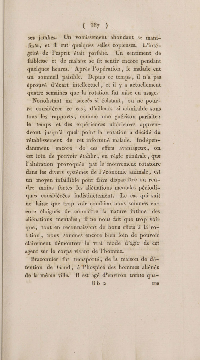 \ 77 ) es jambes. Un vomissement abondant se mani- festa, et il eut quelques selles copieuses. L’inté- grité de l'esprit était parfaite. Un sentiment de faiblesse et de malaise se fit sentir encore pendant quelques heures. Après l’opér ation, le malade eut un sommeil paisible. Depuis ce temps, il n’a pas éprouvé d’écart intellectuel , et il y a actuellement quatre semaines que la rotation fut mise en usage. Nonobstant un succès si éclatant, on ne pour- ra considérer ce cas, d’ailleurs si admirable sous tous les rapports, comme une guérison parfaite : le temps et des expériences ultérieures appren- dront jusqu’à quel point la rotation a décidé du rétablissement de cet infortuné malade. Indépen- damment encore de ces effets avantageux, on est loin de pouvoir établir, en règle générale, que l’altération provoquée par le mouvement rotatoire dans les divers systèmes de l’économie animale, est un moyen infaillible pour faire disparaître ou ren- dre moins fortes les aliénations mentales périodi- ques considérées indistinctement. Le cas qui suit ne laisse que trop voir combien nous sommes en- core éloignés de connaître la nature intime des aliénations mentales; il ne nous fait que trop voir que, tout en reconnaissant de bons efleis à la ro- tation, nous sommes encore bien loin de pouvoir clairement démontrer le vrai mode d'agir de cet agent sur le corps vivant de l’homme, | Braconnier fut transporté, de la maison de dé- tention de Gand, à l’hospice des hommes aliénés de la mème ville. Il est agé d’environ trente qua- Bb 2 tre