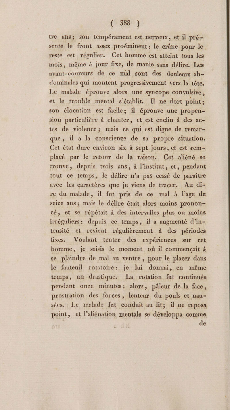 tre ans; son tempérament est nerveux, et il pré- sente le front assez proéminent : le crâne pour le. reste est régulier. Cet homme est atteint tous les mois, même à jour fixe, de manie sans délire. Les avant-coureurs de ce mal sont des douleurs ab- dominales qui montent progressivement vers la tête. Le malade éprouve alors une syncope convulsive, et le trouble mental s'établit. Il ne dort point; son élocution est facile; il éprouve une propen- sion particulière à chanter, et est enclin à des ac- tes de violence; mais ce qui est digne de remar- que, il a la conscience de sa propre situation. Cet état dure environ six à sept jours, et est rem- placé par le retour de la raison. Cet aliéné se trouve, depuis trois ans, à l'institut, et, pendant iout ce temps, le délire n’a pas cessé de paraître avec les caractères que je viens de tracer. Au di- re du malade, il fut pris de ce mal à l’age de seize ans; mais le délire était alors moins pronon- cé, et se répétait à des intervalles plus ou moins irréguliers: depuis ce temps, il a augmenté d’in- tonsité et revient régulièrement à des périodes fixes. Voulant tenter des expériences sur cet homme, je saisis le moment où il commençait à se plaindre de mal au ventre, pour le placer dans le fauteuil rotatoire: je lui donnai, en mème temps, un drastique. La rotation fut continuée pendant onze minutes: alors, pâleur de la face, prostration des forces, lenteur du pouls et nau- sées. Le malade fut conduit au lit; il ne reposa point, et l’aliénation mentale se développa comme | de