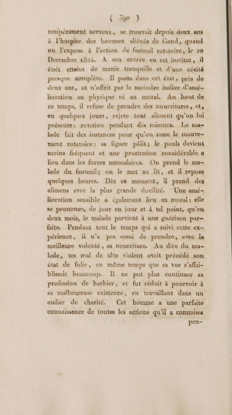 tempérament nerveux, se trouvait depuis deux ans à l'hospice des hommes aliénés de Gand, quand on l'exposa à l’action de fauteuil rotatoire, le 20 Decembre 1824 À son entrée en cet institut, il était atteint de manie tranquille et d’une cécité presque complète. Il passa dans cet état, près de deux ans, et n'ofirit pas le moindre indice d'amé- lioration au physique ni an moral. Au bout de ce temps, il refuse de prendre des nourritures, ets en quelques jours, rejete tout aliment qu’en lui présente: rotation pendant dix minutes, Le ma lade fait des instances pour qu'on cesse le mouve- ment rotatoire: sa figure pâlit; le pouls devient moins fréquent et une prestation considérable a lieu dans les forces museulairess On prend le ma- lade du fauteuil; on le met au lit, et il repose quelques heures. Dès ce moment, il prend des alimens avec la plus grande docilité. Une amé- loration sensible a également lieu au moral: elle se prononce, de jour en jour et à tel point, qu'en deux mois, le malade parvient à une gnérison par= faite. Pendant tout le temps qui a suivi cette ex- périence, il n'a pas cessé de prendre, avec la meilleure volonté, sa nourriture. Au dire du ma- lade, un mal de tête violent avait précédé som état de folie, en même temps que sa vue v'affai- blissait beaucoup. Il me put plus continuer sa profession de barbier, et fut réduit à pourvoir à sa malheureuse existence, en travaillant dans un atelier de charité. Cet homme à une parfaite connaissance de toutes les actions qu'il a commises Eee