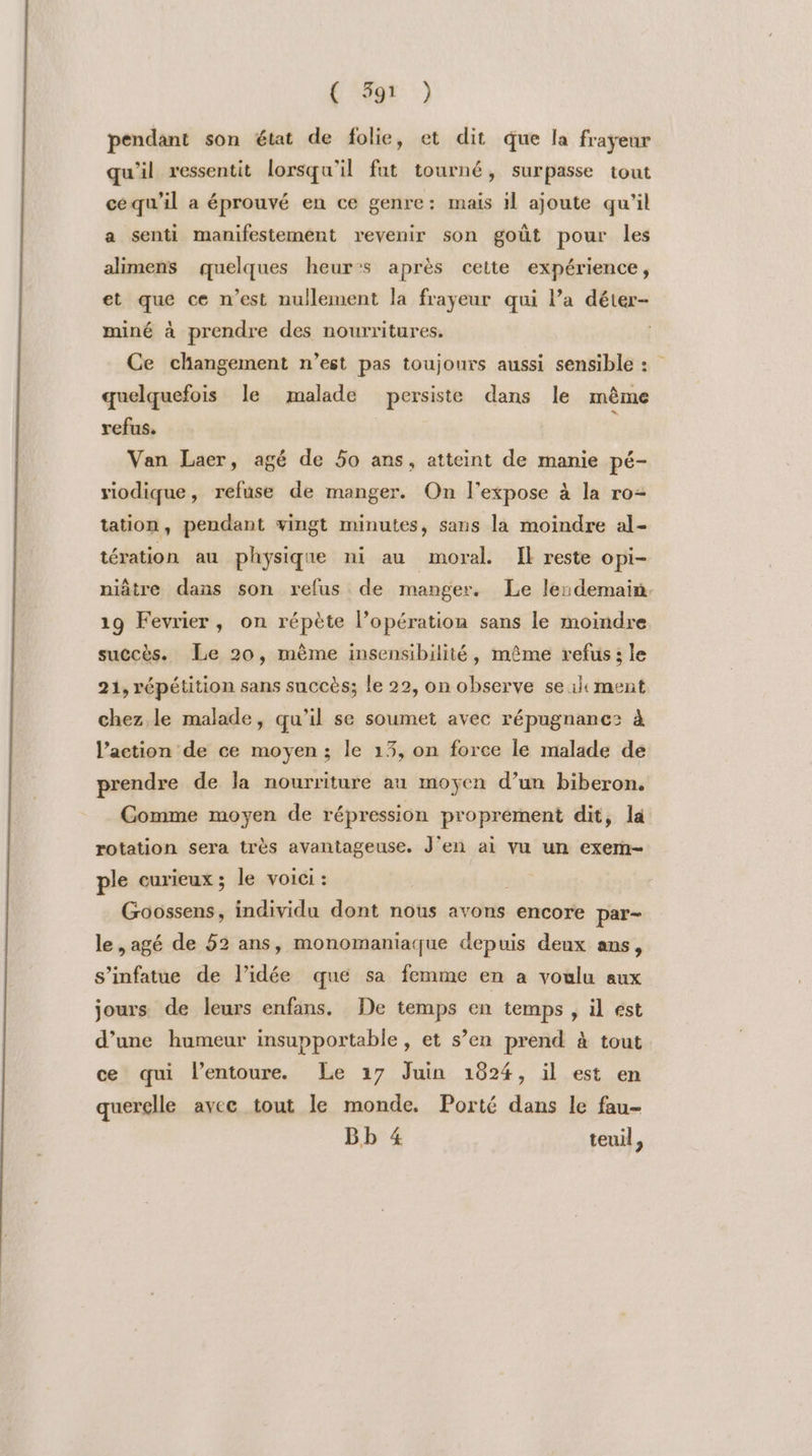 L'NE: :) pendant son état de folie, et dit que la frayeur qu'il ressentit lorsqu'il fut tourné, surpasse tout cequ'il a éprouvé en ce genre: mais 11 ajoute qu'il a senti manifestement revenir son goût pour les alimens quelques heur:s après cette expérience, et que ce n’est nullement la frayeur qui l’a déter- miné à prendre des nourritures. Ce changement n’est pas toujours aussi sensible : quelquefois le malade persiste dans le même refus. ; Van Laer, agé de 50 ans, atteint de manie pé- riodique, refuse de manger. On l’expose à la ro= tation, pendant vingt minutes, sans la moindre al- tération au physique ni au moral. Îl reste opi- niâtre dans son refus de manger. Le le:demain. 19 Fevrier, on répète l’opération sans le moindre succès. Le 20, mème insensibilité, même refus; le 21, répétition sans succès; le 22, on observe se il ment chez le malade, qu'il se soumet avec répugnancs à l’action de ce moyen; le 13, on force le malade de prendre de la nourriture au moyen d’un biberon. Comme moyen de répression proprement dit, la rotation sera très avantageuse. J'en ai vu un exem- ple curieux; le voici : RTR Goossens, individu dont nous avons encore par- le ,agé de 52 ans, monomaniaque depuis deux ans, s’infatue de l’idée que sa femme en a voulu aux jours de leurs enfans, De temps en temps , il est d’une humeur insupportable, et s’en prend à tout ce qui l’entoure. Le 17 Juin 1824, il est en querelle avee tout le monde. Porté dans le fau- Bb 4 teuil,
