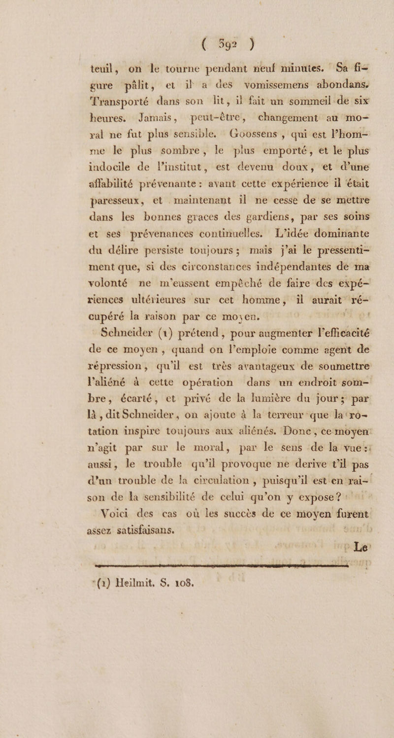 teuil, on le tourne pendant neuf minutes. Sa fi gure pâlit, et il a des vomissemens abondans. Transporté dans son lit, il fait un sommeil de six heures. Jamais, peut-être, changement au mo- ral ne fut plus sensible, Groossens , qui est l’hom- me le plus sombre, le plus emporté, et le plus indocile de l'institut, est devenu doux, ‘et d’une affabilité prévenante : avant cette expérience il ‘était paresseux, et maintenant il ne cesse de se mettre dans les bonnes graces des gardiens, par ses soins et ses prévenances continuelles. L’idée dominante du délire persiste toujours; mais j'ai le pressenti- ment que, si des circonstances indépendantes dé ma volonté ne m'eussent empôché de faire des expé- riences ultérieures sur cet homme, il aurait ré- cupéré la raison par ce moyen. DURE Schneider (1) prétend, pour augmenter l’efficacité de ce moyen, quand on l’emploie comme agent de répression, qu'il est très avantageux de soumettre l'aliéné à cette opération dans un endroit som- bre, écarté, et privé de la lumière du jour; par là , dit Schneider, on ajoute à la terreur que la ‘ro- tation inspire toujours aux aliénés. Done, ce moyen: n’agit par sur le moral, par le sens de la vue:: aussi, le trouble qu’il provoque ne derive t'il pas d’un trouble de la circulation , puisqu'il est en rai= son de la sensibilité de celui qu’on y expose? : Voici des cas où les succès de ce moyen furent assez satisfaisans. SDL CAL + pl *(a) Heilmit, S. 108.