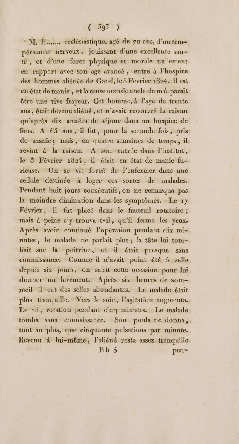 ( 595 ) NH... ecclésiastique, agé de 70 ans, d’un tèm= pérament nerveux, jouissant d’une excellente san té, ct d’une force physique et morale nullement en rapport avec son age avancé ; entre à l’hospice des hommes aliénés de Gand, le 8 Fevrier 1824. Il est en état de manie , et la cause occasionnele du mal parait être une vive frayeur. Cet homme, à l’age de trente ans , était devenu aliéné , et n’âvait recouvré la raison qu'après dix années de séjour dans un hospice de fous. À 65 ans, il fut, pour la seconde fois, pris: de manie; mais, en quatre semaines de temps, il revint à Ja raison. A son ‘entrée dans l’institut, le 8 Février 1824, il était en état de manie fu- rieuse, On se vit forcé de l’enfermer dans une cellule destinée à loger ces sortes de malades. Pendant huit jours consécutifs, on ne remarqua pas la moindre diminution dans les symptômes. : Le 17 Février, il fut placé dans le fauteuil rotatoire ; mais à peine s’y trouva-t=il, qu’il ferma les yeux. Après avoir continué l'opération pendant dix mi- nutes, le malade ne parlait plus; la tête lui tom- bait sur la poitrine, et il était presque sans connaissance, Comme il n’avait point été à selle depuis six Jours, On saisit cette occasion pour lui donner un lavement. Après six heures de som- meil il eut des selles abondantes. Le malade était plus tranquille. Vers le soir, l’agitation augmenta. Le 18, rotation pendant cinq minutes. Le malade tomba sans connaissance. Son pouls ne donna, . tout au plus, que cinquante pulsations par minute. Revenu à lui-mème, l’aliéné resta assez tranquille Bb 5 pen-