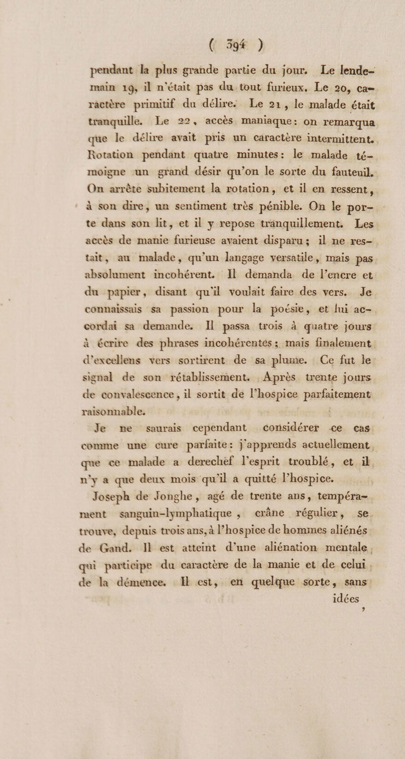 pendant la plus grande partie du jour. Le lende- main 19, il n'était pas du tout furieux. Le 20, ca= ractère primitif du délire. Le 21, le malade était Rotation pendant quatre minutes: le malade té- moigne un grand désir qu’on le sorte du fauteuil. On arrête subitement la rotation, et il en ressent, à son dire, un sentiment très pénible. On le por- te dans son lit, et il y repose tranquillement. Les accès de manie furieuse avaient disparu; il ne res- absolument incohérent. Il demanda de l’encre et du papier, disant qu'il voulait faire des vers. Je signal de son rétablissement. , Après trente jours de convalescence, il sortit de l’hospice parfaitement raisonnable. | | Je me saurais cependant considérer ce cas que ce malade a derechef l'esprit troublé, et il n'y a que deux mois qu'il a quitté Phospice. Joseph de Jonghe, agé de trente ans, tempéra- ï trouve, depuis trois ans, à l’hospice de hommes aliénés idées »