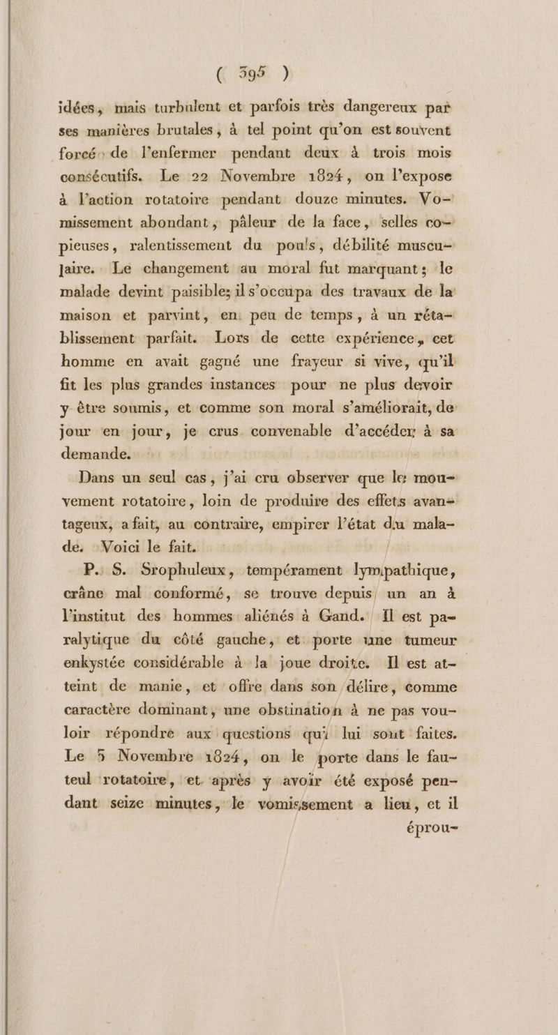 ( 3595 ) idées, mais turbulent et parfois très dangereux pañ ses manières brutales, à tel point qu’on est souvent foreén de l’enfermer pendant deux à trois mois consécutifs. Le 22 Novembre 1824, on l’expose à l’action rotatoire pendant douze minutes. Vo- missement abondant, pâleur de la face, selles co pieuses, ralentissement du pouls, débilité muscu- laire. Le changement au moral fut marquant; le malade devint paisible; ils’occupa des travaux de la maison et parvint, en. peu de temps, à un réta- blissement parfait. Lors de cette expérience, cet homme en avait gagné une frayeur si vive, qu'il fit les plus grandes instances pour ne plus devoir y Être soumis, et comme son moral s’améliorait, de jour en jour, je crus convenable d’accéder: à sa demande. Dans un seul cas, j’ai cru observer que le: mou- vement rotatoire, loin de produire des effets avan tageux, a fait, au contraire, empirer l’état du mala- de, Voici le fait. / P. S. Srophuleux, tempérament lymipathique, crâne mal conformé, se trouve depuis, un an à l'institut des hommes aliénés à Gand. fl est pa- ralytique du côté gauche, et porte une tumeur enkystée considérable à la joue droite. Il est at- teint de manie, et offre dans son délire, comme caractère dominant, une obstination à ne pas vou- loir répondre aux questions qui lui sont faites. Le 5 Novembre 1824, on le porte dans le fau- teul rotatoire, ‘et. après ÿ avoir été exposé pen- dant seize minutes, le vomissement a lieu, et il épro u—