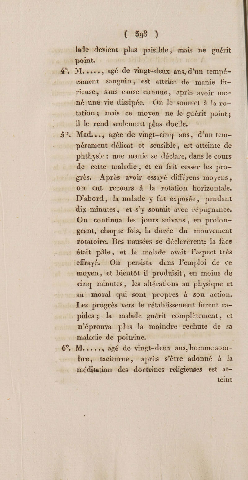 &amp; 5°. ( 398 ) lade devient plus paisible, mais ne guérit point. | | M....., agé de vingt-deux ans, d’un tempé- rament Sanguin, est atteint de manie fu- rieuse, Sans cause connue, après avoir me- né une vie dissipée. On le soumet à la ro- tation; mais ce moyen ne le guérit point; il le rend seulement plus docile. Mad. .., agée de vingt-cinq ans, d’un tem- pérament délicat et sensible, est atteinte de phthysie: une manie se déclare, dans le cours de cette maladie, et en fait cesser les pro- grès. Après avoir essayé différens moyens , on eut recours à la rotation horizontale, D'abord, la malade y fut exposée, pendant dix minutes, et s’y soumit avec répugnance. On continua les jours suivans , en prolon- rotatoire. Des nausées se déclarèrent: la face était pâle, et la malade avait l'aspect très moyen , et bientôt il produisit, en moins de cinq minutes, les altérations au physique et au moral qui sont propres à son action. Les progrès vers le rétablissement furent ra- pides ; la malade guérit complètement, et n’éprouva plus la moindre rechute de sa maladie de poitrine. bre, taciturne, après s'être adonné à la méditation des doctrines religieuses est at- teint