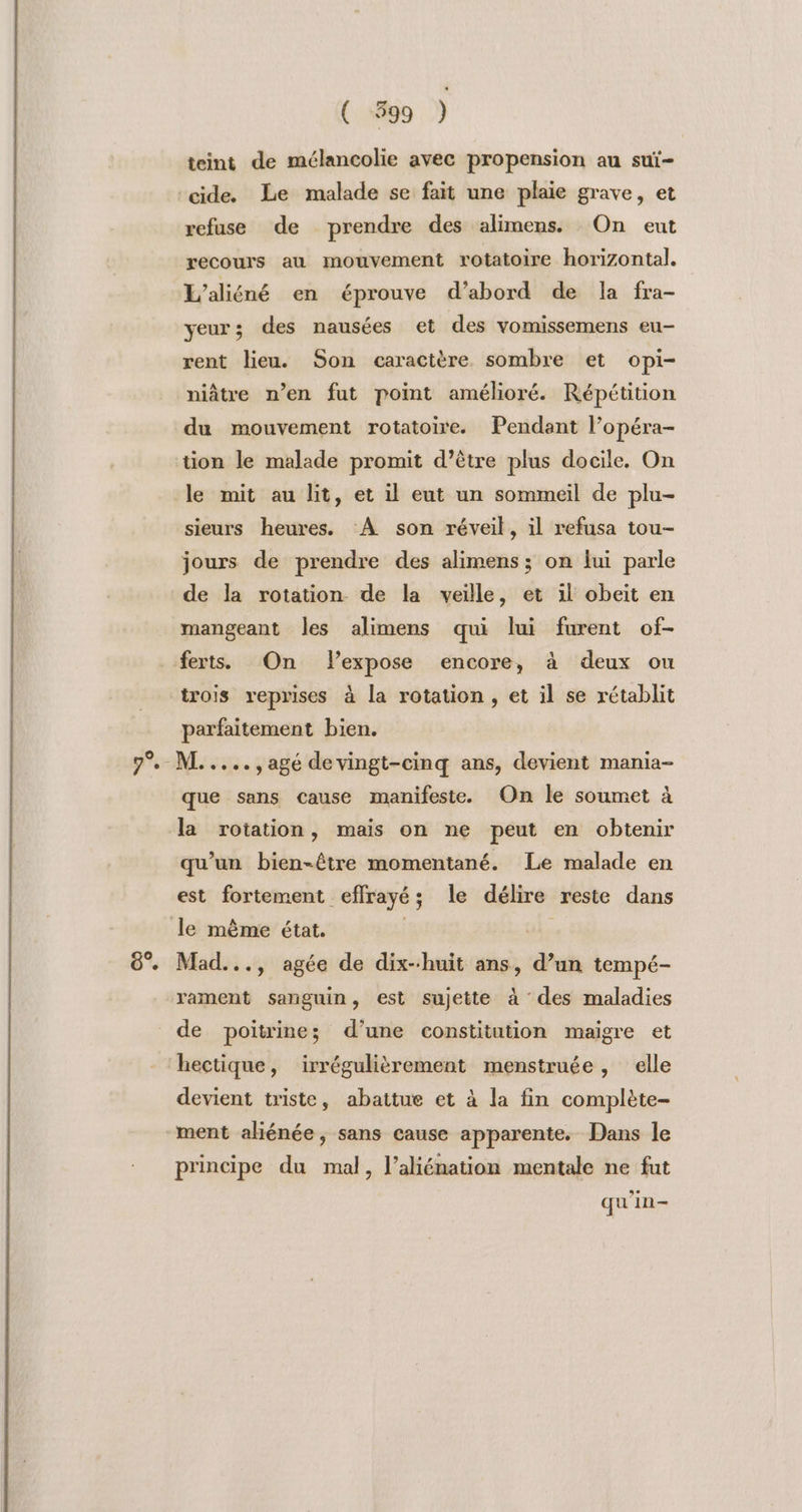 [+] 6°. ( 399 ) teint de mélancolie avec propension au suï- refuse de prendre des alimens. On eut recours au mouvement rotatoire horizontal. L'aliéné en éprouve d’abord de la fra- yeur; des nausées et des vomissemens eu- rent lieu. Son caractère sombre et opi- niâtre n’en fut point amélioré. Répétition du mouvement rotatoire. Pendant l’opéra- le mit au lit, et il eut un sommeil de plu- sieurs heures. À son réveil, il refusa tou- jours de prendre des alimens ; on lui parle de la rotation de la veille, et il obeit en mangeant les alimens qui lui furent of- ferts. On Flexpose encore, à deux ou trois reprises à la rotation , et il se rétablit parfaitement bien. ML. ...., agé de vingt-cinq ans, devient mania- que sans cause manifeste. On le soumet à la rotation, mais on ne peut en obtenir qu’un bien-être momentané. Le malade en est fortement effrayé; le délire reste dans Mad..., agée de dix-huit ans, d’un tempé- rament sanguin, est sujette à des maladies de poitrine; d’une constitution maigre et hectique, irrégulièrement menstruée, elle devient triste, abattue et à la fin complète- principe du mal, l’aliénation mentale ne fut qu'in-