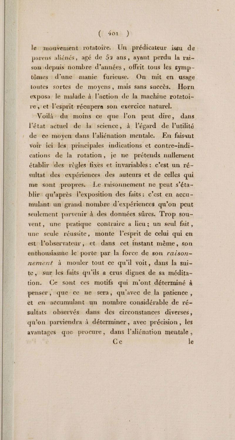 ({ 40) ) le mouvement rotatoire. Un prédicateur issu de parens aliénés, agé de 52 ans, ayant perdu la rai- son depuis nombre d'années, offrit tous les symp- tômes d’une manie furieuse, On mit en usage ioutes sortes de moyens, mais sans succès. Horn exposa le malade à l’action de la machine rotetoi- re, et l'esprit récupera son exercice naturel. Voilà: du moins ce que lon peut dire, dans l'état actuel de la science, à légard de Putilité de ce moyen dans l’aliénation mentale. En faisant voir ici les principales indications et contre-indi- cations de la rotation, je ne prétends nullement établir ‘des règles fixes et invariables : c’est un ré- sultat des expériences des auteurs et de celles qui me sont propres. Le raisonnement ne peut s’éta- blir: qu'après l'exposition des faits: c’est en accu- mulant un graud nombre d'expériences qu’on peut seulement parvenir à des données sûres. Trop sou- vent, une pratique contraire à lieu; un seul fait, une seule réussite, monte l'esprit de celui qui en est l'observateur, et dans cet instant même, son enthousiasme le porie par la force de son raison- nement à mouler tout ce qu’il voit, dans la sui- te, sur les faits qu'ils a crus dignes de sa médita- tion. Ce sont ces motifs qui m'ont déterminé à penser, que ce ne sera, qu'avec de la patience, et en accumulant un nombre considérable de ré gultats observés dans des circonstances diverses, qu'on parviendra à déterminer, avec précision, les avantages que procure, dans l’aliénation mentale, Ce le