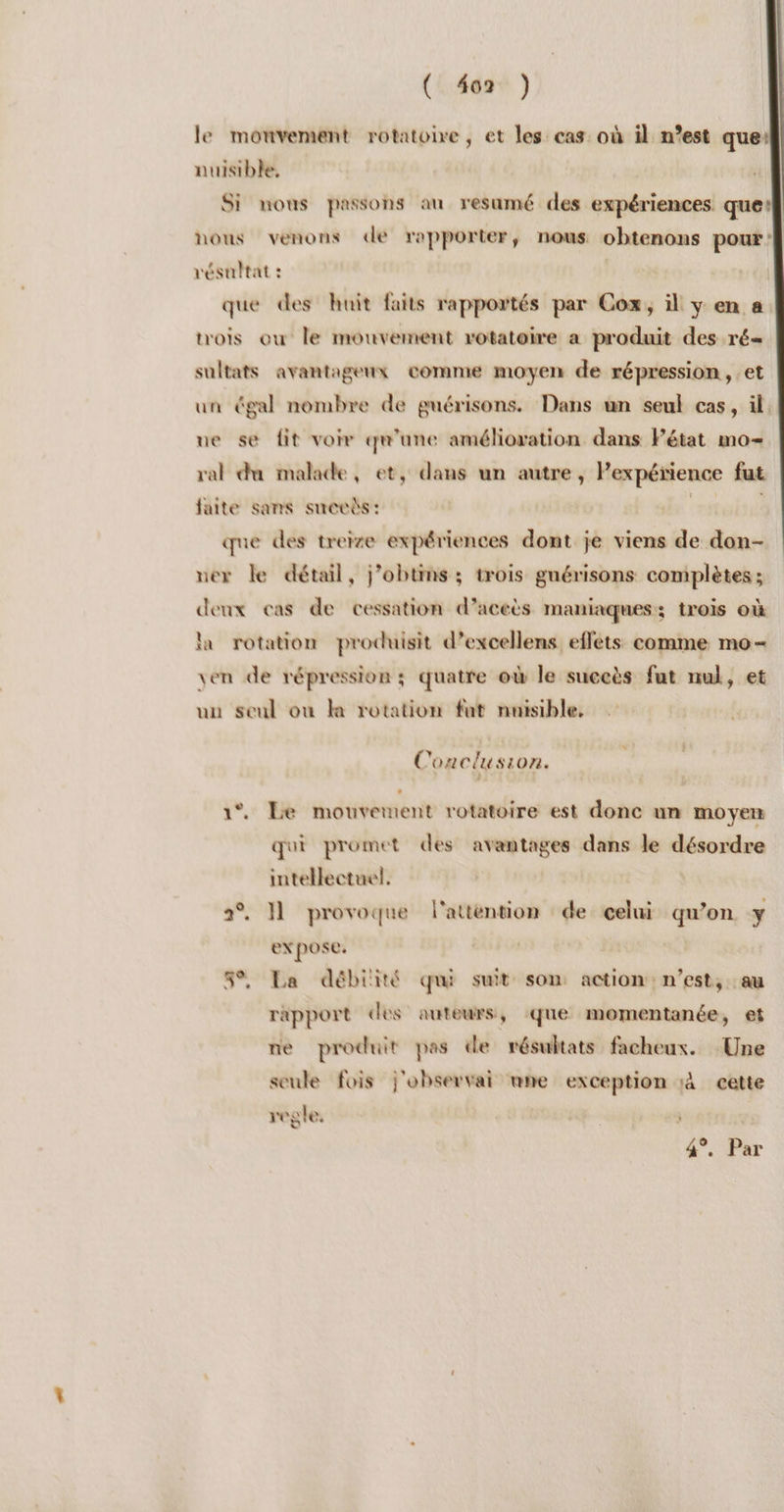 TS le mouvement rotatoire , et les cas où il n’est que} nuisible. Si nous passons au resumé des expériences que} nous venons de rapporter, nous obtenons pour À résultat : 04 que des huit faits rapportés par Cox, il y en a trois où le mouvement rotatoire a produit des ré= sultats avantageux comme moyen de répression, et un égal nombre de guérisons. Dans un seul cas, il. ue se fit voir qu'une amélioration dans Pétat mo- ral du malade, et, dans un autre, Pexpétience fut faite sans suecbs: titi que des treize expériences dont je viens de don- ner le détail, j’obtins ; trois gnérisons complètes ; deux cas de cessation d’aceès maniaques:; trois où la rotation produisit d’excellens effets comme mo- ven de répression ; quatre où le succès fut nul, et uu seul où la rotation fut nuisible, Conclusion. 1°. Le mouvement rotatoire est donc un moyen qui promet des avantages dans le désordre intellectuel. 2°. J1 provoque l'atténtion de celui qu’on y expose. 5% La débiité qui suit son action: n’est, au rapport des auteurs, que momentanée, et ne produit pas de résultats facheux. Une seule fois j'observai nne exception 1à cette regle, | 4%. Par