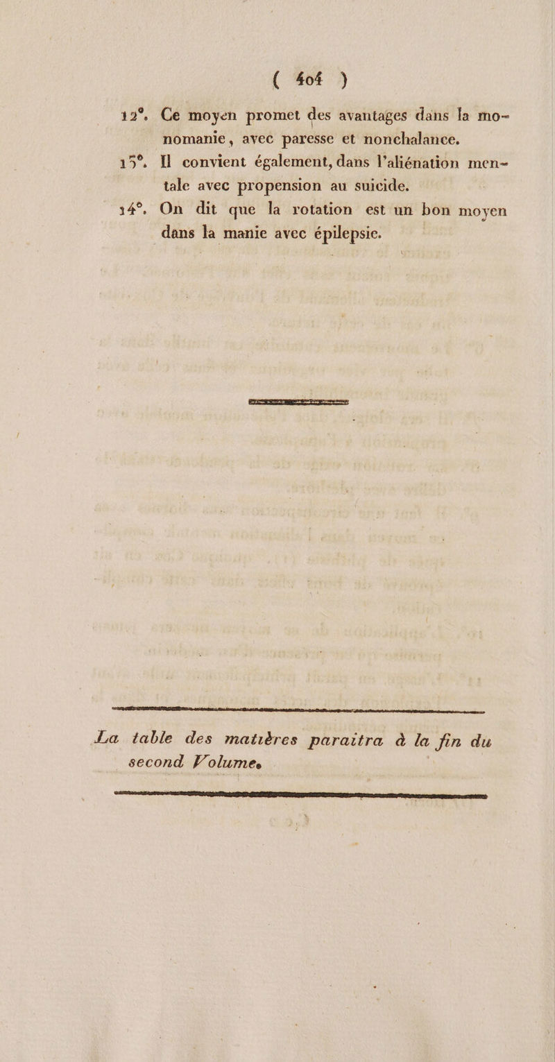 ( 404 ) 12°, Ce moyen promet des avantages dans la mo- nomanie, avec paresse et nonchalance, 15° Il convient également, dans l’aliénation men- tale avec propension au suicide. 14°. On dit que la rotation est un bon moyen dans la manie avec épilepsie. La table des matières paraitra à la fin du second Volumes |