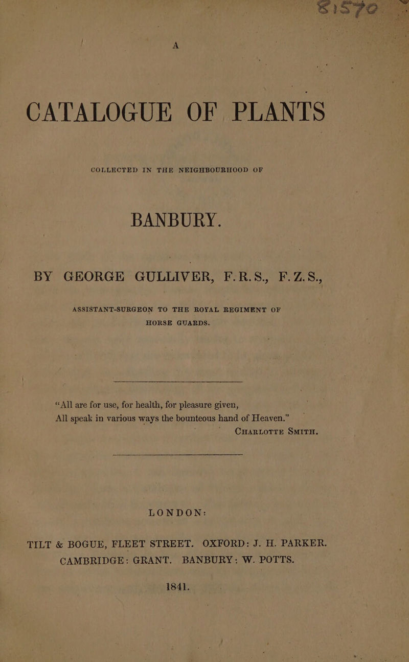 CATALOGUE OF PLANTS COLLECTED IN THE NEIGHBOURHOOD OF BANBURY. BY GEORGE GULLIVER, F.R.S, F.Z.S., ASSISTANT-SURGEON TO THE ROYAL REGIMENT OF HORSE GUARDS. “All are for use, for health, for pleasure given, All speak in various ways the bounteous hand of Heaven.” CHARLOTTE SMITH. LONDON: TILT &amp; BOGUE, FLEET STREET. OXFORD: J. H. PARKER. CAMBRIDGE: GRANT. BANBURY: W. POTTS. 1841.