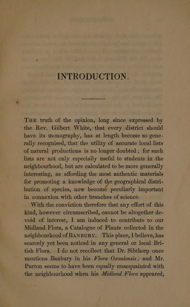 INTRODUCTION. | THE truth of the opinion, long. since expressed by the Rev. Gilbert White, that every district should have its monography, has at length become so gene- rally recognised, that the utility of accurate local lists of natural productions is no longer doubted ; for such lists are not only especially useful to students in the neighbourhood, but are calculated to be more generally interesting, as affording the most authentic materials for promoting a knowledge of the geographical distri- bution of species, now become peculiarly important in connexion with other branches of science. | With the conviction therefore that any effort of this kind, however circumscribed, cannot be altogether de- void of interest, I am induced to contribute to. our Midland Flora, a Catalogue of Plants collected in the neighbourhood of BANBURY. This place, I believe, has scarcely yet been noticed in any general or local Bri- tish Flora. Ido not recollect that Dr. Sibthorp once mentions Banbury in his Flora Oxoniensis ; and. Mr. Purton seems to have been equally unacquainted with the neighbourhood when his Midland Flora appeared,